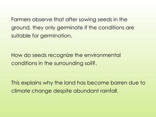 Farmers observe that after sowing seeds in the
ground, they only germinate if the conditions are
suitable for germination.
How do seeds recognize the environmental
conditions in the surrounding soil?.
This explains why the land has become barren due to
climate change despite abundant rainfall.
 