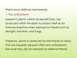 Plants have defense mechanisms.
1- The antioxidants
present in plants, which we benefit from, are
produced within the plant to protect itself as an
immune response when exposed to threats such as
drought, bacteria, and fungi.
Therefore, plants in protected environments on farms
that are regularly sprayed often lack antioxidants
because they are not exposed to external threats.
 