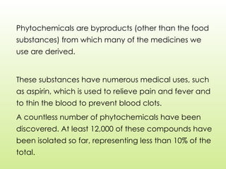 Phytochemicals are byproducts (other than the food
substances) from which many of the medicines we
use are derived.
These substances have numerous medical uses, such
as aspirin, which is used to relieve pain and fever and
to thin the blood to prevent blood clots.
A countless number of phytochemicals have been
discovered. At least 12,000 of these compounds have
been isolated so far, representing less than 10% of the
total.
 