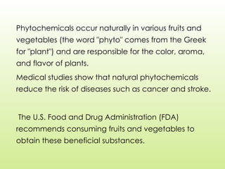 Phytochemicals occur naturally in various fruits and
vegetables (the word "phyto" comes from the Greek
for "plant") and are responsible for the color, aroma,
and flavor of plants.
Medical studies show that natural phytochemicals
reduce the risk of diseases such as cancer and stroke.
The U.S. Food and Drug Administration (FDA)
recommends consuming fruits and vegetables to
obtain these beneficial substances.
 