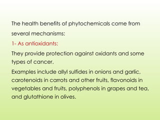 The health benefits of phytochemicals come from
several mechanisms:
1- As antioxidants:
They provide protection against oxidants and some
types of cancer.
Examples include allyl sulfides in onions and garlic,
carotenoids in carrots and other fruits, flavonoids in
vegetables and fruits, polyphenols in grapes and tea,
and glutathione in olives.
 