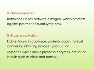 2- Hormonal effect:
Isoflavones in soy activate estrogen, which protects
against postmenopausal symptoms.
3- Enzyme activation:
Indole, found in cabbage, protects against breast
cancer by inhibiting estrogen production.
Terpenes, which inhibit protease enzymes, are found
in fruits such as citrus and berries.
 