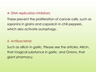 4- DNA replication inhibitors:
These prevent the proliferation of cancer cells, such as
saponins in grains and capsaicin in chili peppers,
which also activate autophagy.
5- Antibacterial:
Such as allicin in garlic. Please see the articles: Allicin,
that magical substance in garlic, and Onions, that
giant pharmacy.
 