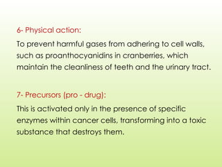 6- Physical action:
To prevent harmful gases from adhering to cell walls,
such as proanthocyanidins in cranberries, which
maintain the cleanliness of teeth and the urinary tract.
7- Precursors (pro - drug):
This is activated only in the presence of specific
enzymes within cancer cells, transforming into a toxic
substance that destroys them.
 
