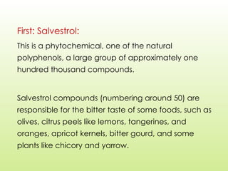 First: Salvestrol:
This is a phytochemical, one of the natural
polyphenols, a large group of approximately one
hundred thousand compounds.
Salvestrol compounds (numbering around 50) are
responsible for the bitter taste of some foods, such as
olives, citrus peels like lemons, tangerines, and
oranges, apricot kernels, bitter gourd, and some
plants like chicory and yarrow.
 