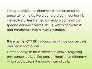 It has recently been discovered that salvestrol is a
precursor to the active drug (pro-drug) meaning it is
ineffective unless it enters a medium containing a
specific enzyme called CYP1B1, which activates it
and transforms it into a toxic substance.
This enzyme (CYP1B1) is found only inside cancer cells
and not in normal cells.
Consequently, its toxic effect is selective, targeting
only cancer cells, unlike conventional chemotherapy,
which also poisons the body's normal cells.
 