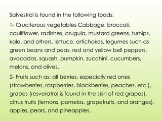 Salvestrol is found in the following foods:
1- Cruciferous vegetables Cabbage, broccoli,
cauliflower, radishes, arugula, mustard greens, turnips,
kale, and others. lettuce, artichokes, legumes such as
green beans and peas, red and yellow bell peppers,
avocados, squash, pumpkin, zucchini, cucumbers,
melons, and olives.
2- Fruits such as: all berries, especially red ones
(strawberries, raspberries, blackberries, peaches, etc.),
grapes (resveratrol is found in the skin of red grapes),
citrus fruits (lemons, pomelos, grapefruits, and oranges),
apples, pears, and pineapples.
 