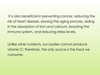 It is also beneficial in preventing cancer, reducing the
risk of heart disease, slowing the aging process, aiding
in the absorption of iron and calcium, boosting the
immune system, and reducing stress levels.
Unlike other nutrients, our bodies cannot produce
vitamin C; therefore, the only source is the food we
consume.
 