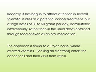 Recently, it has begun to attract attention in several
scientific studies as a potential cancer treatment, but
at high doses of 30 to 50 grams per day, administered
intravenously, rather than in the usual doses obtained
through food or even as an oral medication.
The approach is similar to a Trojan horse, where
oxidized vitamin C (lacking an electrons) enters the
cancer cell and then kills it from within.
 