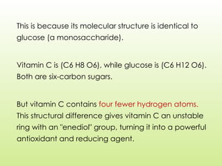 This is because its molecular structure is identical to
glucose (a monosaccharide).
Vitamin C is (C6 H8 O6), while glucose is (C6 H12 O6).
Both are six-carbon sugars.
But vitamin C contains four fewer hydrogen atoms.
This structural difference gives vitamin C an unstable
ring with an "enediol" group, turning it into a powerful
antioxidant and reducing agent.
 