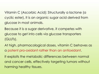 Vitamin C (Ascorbic Acid): Structurally a lactone (a
cyclic ester), it is an organic sugar acid derived from
glucose in most animals.
Because it is a sugar derivative, it competes with
glucose to get into cells via glucose transporters
(GLUTs).
At high, pharmacological doses, vitamin C behaves as
a potent pro-oxidant rather than an antioxidant.
It exploits the metabolic differences between normal
and cancer cells, effectively targeting tumors without
harming healthy tissues.
 