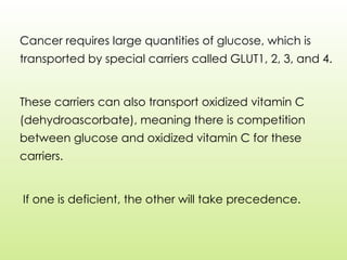 Cancer requires large quantities of glucose, which is
transported by special carriers called GLUT1, 2, 3, and 4.
These carriers can also transport oxidized vitamin C
(dehydroascorbate), meaning there is competition
between glucose and oxidized vitamin C for these
carriers.
If one is deficient, the other will take precedence.
 
