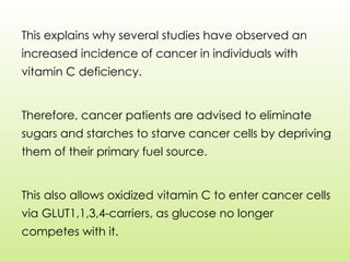 This explains why several studies have observed an
increased incidence of cancer in individuals with
vitamin C deficiency.
Therefore, cancer patients are advised to eliminate
sugars and starches to starve cancer cells by depriving
them of their primary fuel source.
This also allows oxidized vitamin C to enter cancer cells
via GLUT1,1,3,4-carriers, as glucose no longer
competes with it.
 