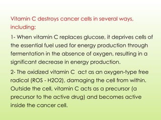 Vitamin C destroys cancer cells in several ways,
including:
1- When vitamin C replaces glucose, it deprives cells of
the essential fuel used for energy production through
fermentation in the absence of oxygen, resulting in a
significant decrease in energy production.
2- The oxidized vitamin C act as an oxygen-type free
radical (ROS - H2O2), damaging the cell from within.
Outside the cell, vitamin C acts as a precursor (a
precursor to the active drug) and becomes active
inside the cancer cell.
 