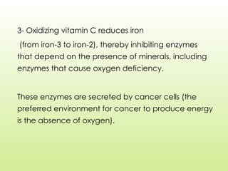 3- Oxidizing vitamin C reduces iron
(from iron-3 to iron-2), thereby inhibiting enzymes
that depend on the presence of minerals, including
enzymes that cause oxygen deficiency.
These enzymes are secreted by cancer cells (the
preferred environment for cancer to produce energy
is the absence of oxygen).
 