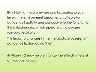 By inhibiting these enzymes and increasing oxygen
levels, the environment becomes unsuitable for
cancer cell activity and conducive to the function of
the mitochondria, which operate using oxygen
(aerobic respiration).
This leads to changes in the metabolic processes of
cancer cells, damaging them.
4- Vitamin C may help enhance the effectiveness of
anti-cancer drugs.
 