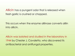 Allicin has a pungent odor that is released when
fresh garlic is crushed or chopped.
This occurs when the enzyme alliinase converts alliin
into allicin.
Allicin was isolated and studied in the laboratory in
1944 by Chester J. Cavaletto, who discovered its
antibacterial and antifungal properties.
 
