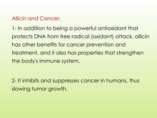 Allicin and Cancer:
1- In addition to being a powerful antioxidant that
protects DNA from free radical (oxidant) attack, allicin
has other benefits for cancer prevention and
treatment, and it also has properties that strengthen
the body's immune system.
2- It inhibits and suppresses cancer in humans, thus
slowing tumor growth.
 