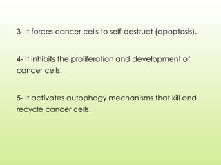 3- It forces cancer cells to self-destruct (apoptosis).
4- It inhibits the proliferation and development of
cancer cells.
5- It activates autophagy mechanisms that kill and
recycle cancer cells.
 