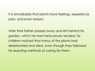 It is remarkable that plants have feelings, experience
pain, and even reason.
After their father passed away and left behind his
garden, which he had meticulously tended, his
children noticed that many of the plants had
deteriorated and died, even though they followed
his exacting methods of caring for them.
 