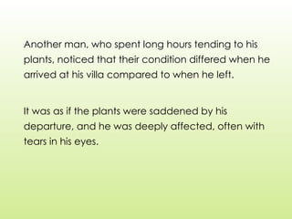 Another man, who spent long hours tending to his
plants, noticed that their condition differed when he
arrived at his villa compared to when he left.
It was as if the plants were saddened by his
departure, and he was deeply affected, often with
tears in his eyes.
 