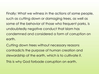Finally: What we witness in the actions of some people,
such as cutting down or damaging trees, as well as
some of the behavior of those who frequent parks, is
undoubtedly negative conduct that Islam has
condemned and considered a form of corruption on
earth.
Cutting down trees without necessary reasons
contradicts the purpose of human creation and
stewardship of the earth, which is to cultivate it.
This is why God forbade corruption on earth.
 
