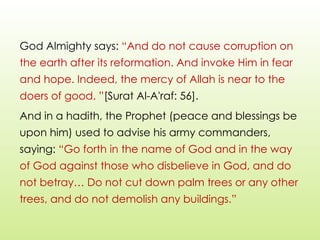 God Almighty says: “And do not cause corruption on
the earth after its reformation. And invoke Him in fear
and hope. Indeed, the mercy of Allah is near to the
doers of good. ”[Surat Al-A'raf: 56].
And in a hadith, the Prophet (peace and blessings be
upon him) used to advise his army commanders,
saying: “Go forth in the name of God and in the way
of God against those who disbelieve in God, and do
not betray… Do not cut down palm trees or any other
trees, and do not demolish any buildings.”
 