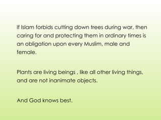 If Islam forbids cutting down trees during war, then
caring for and protecting them in ordinary times is
an obligation upon every Muslim, male and
female.
Plants are living beings , like all other living things,
and are not inanimate objects.
And God knows best.
 