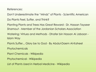 References:
Don't Underestimate the “Minds” of Plants - Scientific American
Do Plants Feel, Suffer, and Think?
Planting Plants and Trees Has Great Reward - Dr. Hassan Tayseer
Shamout - Member of the Jordanian Scholars Association
Watering: Virtues and Methods - Dhafer bin Hassan Al Jabaan -
Islam Way
Plants Suffer... Glory be to God - By Abdul-Daem Al-Kaheel
Phytochemicals
Plant Chemicals - Wikipedia
Phytochemical - Wikipedia
List of Plants Used in Herbal Medicine - Wikipedia
 