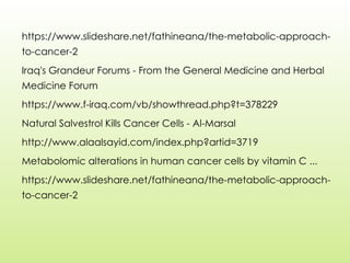 https://www.slideshare.net/fathineana/the-metabolic-approach-
to-cancer-2
Iraq's Grandeur Forums - From the General Medicine and Herbal
Medicine Forum
https://www.f-iraq.com/vb/showthread.php?t=378229
Natural Salvestrol Kills Cancer Cells - Al-Marsal
http://www.alaalsayid.com/index.php?artid=3719
Metabolomic alterations in human cancer cells by vitamin C ...
https://www.slideshare.net/fathineana/the-metabolic-approach-
to-cancer-2
 