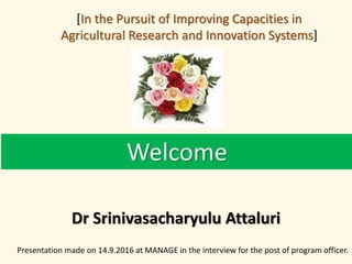 Welcome
Dr Srinivasacharyulu Attaluri
Presentation made on 14.9.2016 at MANAGE in the interview for the post of program officer.
[In the Pursuit of Improving Capacities in
Agricultural Research and Innovation Systems]
 