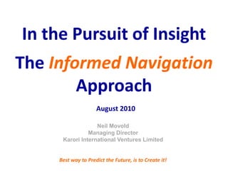 In the Pursuit of Insight
The Informed Navigation
        Approach
                     August 2010

                   Neil Movold
                Managing Director
      Karori International Ventures Limited


     Best way to Predict the Future, is to Create it!
 