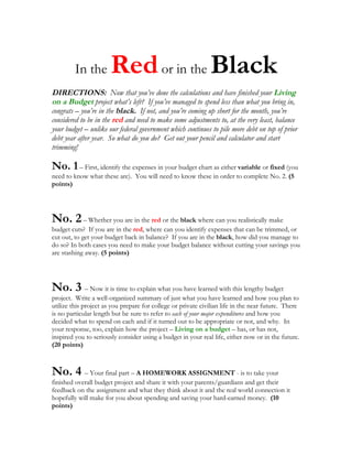 In the        Red or in the Black
DIRECTIONS: Now that you’ve done the calculations and have finished your Living
on a Budget project what’s left? If you’ve managed to spend less than what you bring in,
congrats – you’re in the black. If not, and you’re coming up short for the month, you’re
considered to be in the red and need to make some adjustments to, at the very least, balance
your budget – unlike our federal government which continues to pile more debt on top of prior
debt year after year. So what do you do? Get out your pencil and calculator and start
trimming!

No. 1 – First, identify the expenses in your budget chart as either variable or fixed (you
need to know what these are). You will need to know these in order to complete No. 2. (5
points)




No. 2 – Whether you are in the red or the black where can you realistically make
budget cuts? If you are in the red, where can you identify expenses that can be trimmed, or
cut out, to get your budget back in balance? If you are in the black, how did you manage to
do so? In both cases you need to make your budget balance without cutting your savings you
are stashing away. (5 points)




No. 3 – Now it is time to explain what you have learned with this lengthy budget
project. Write a well-organized summary of just what you have learned and how you plan to
utilize this project as you prepare for college or private civilian life in the near future. There
is no particular length but be sure to refer to each of your major expenditures and how you
decided what to spend on each and if it turned out to be appropriate or not, and why. In
your response, too, explain how the project – Living on a budget – has, or has not,
inspired you to seriously consider using a budget in your real life, either now or in the future.
(20 points)



No. 4 – Your final part – A HOMEWORK ASSIGNMENT - is to take your
finished overall budget project and share it with your parents/guardians and get their
feedback on the assignment and what they think about it and the real world connection it
hopefully will make for you about spending and saving your hard-earned money. (10
points)
 