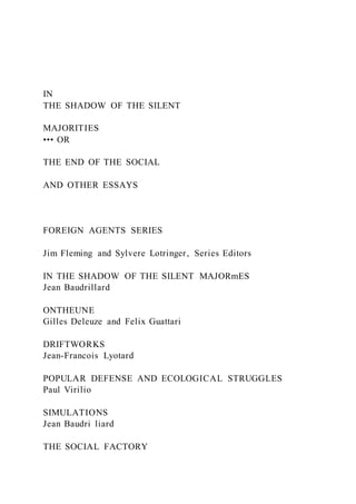IN
THE SHADOW OF THE SILENT
MAJORITIES
••• OR
THE END OF THE SOCIAL
AND OTHER ESSAYS
FOREIGN AGENTS SERIES
Jim Fleming and Sylvere Lotringer, Series Editors
IN THE SHADOW OF THE SILENT MAJORmES
Jean Baudrillard
ONTHEUNE
Gilles Deleuze and Felix Guattari
DRIFTWORKS
Jean-Francois Lyotard
POPULAR DEFENSE AND ECOLOGICAL STRUGGLES
Paul Virilio
SIMULATIONS
Jean Baudri liard
THE SOCIAL FACTORY
 