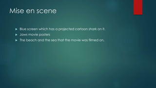 Mise en scene 
 Blue screen which has a projected cartoon shark on it. 
 Jaws movie posters 
 The beach and the sea that the movie was filmed on. 
 
