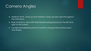 Camera Angles 
 Medium shots, close up and medium close ups are used throughout 
the interviews. 
 Rule of thirds is used with interviewees being placed on the left and 
right of the screen. 
 Location/establishing shots of marthas vineyard the location jaws 
was filmed. 
 