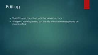 Editing 
 The interviews are edited together using cross cuts 
 Tilting and zooming in and out the stills to make them appear to be 
more exciting. 
