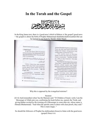 In the Torah and the Gospel<br />In the King James text, there is a 'good news' which in Hebrew is 'the gospel' (good news = the gospel) is about the birth of Prophet Muhammad shalallohu'alaihi wasallam.Hal can be learned in one book by Sheikh Abdul Majid. <br />Why this is opposed by the evangelical minister? because: [61:6] And (remember) when 'Isa ibn Maryam said: quot;
O Children of Israel, verily I am the Messenger of Allah unto you, confirming the book before me, namely the Torah, and giving khabar excited by the (coming of) a Messenger to come after me, whose name is Ahmad (Muhammad). quot;
And when the apostle came to them with clear proofs, they said:quot;
 This is mere magic. quot;
 So should the followers of Prophet Isa alaihissalam (Jesus) to Islam with the good news (gospel) Since it is: 95. Abu Hurairah r.a. said: Messenger of Allah. He said: By Allah, that my soul in His hand, almost (for a while longer - important life) will come down to the Prophet Jesus son of Mary as a fair judge, then he will break all crosses, kill swine, abolish excise duty, and an abundance of wealth so that no one who will receive it. (Bukhari, Muslim).<br />