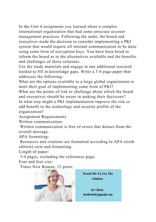 In the Unit 4 assignment you learned about a complex
international organization that had some unsecure account
management practices. Following the audit, the board and
executives made the decision to consider implementing a PKI
system that would require all internal communication to be done
using some form of encryption keys. You have been hired to
inform the board as to the alternatives available and the benefits
and challenges of those solutions.
Use the study materials and engage in any additional research
needed to fill in knowledge gaps. Write a 3-4 page paper that
addresses the following:
What are the options available to a large global organization to
meet their goal of implementing some form of PKI?
What are the points of risk or challenge about which the board
and executives should be aware in making their decisions?
In what way might a PKI implementation improve the risk or
add benefit to the technology and security profile of the
organization?
Assignment Requirements
Written communication:
Written communication is free of errors that detract from the
overall message.
APA formatting:
Resources and citations are formatted according to APA (sixth
edition) style and formatting.
Length of paper:
3-4 pages, excluding the references page.
Font and font size:
Times New Roman, 12 point.
 
