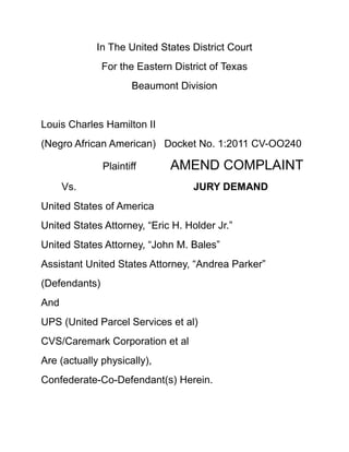 In The United States District Court<br />For the Eastern District of Texas<br />Beaumont Division<br />Louis Charles Hamilton II<br />(Negro African American)Docket No. 1:2011 CV-OO240<br />Plaintiff            AMEND COMPLAINT<br />Vs.    JURY DEMAND<br />United States of America<br />United States Attorney, “Eric H. Holder Jr.”<br />United States Attorney, “John M. Bales”<br />Assistant United States Attorney, “Andrea Parker” <br />(Defendants)<br />And<br />UPS (United Parcel Services et al)  <br />CVS/Caremark Corporation et al<br />Are (actually physically),<br />Confederate-Co-Defendant(s) Herein.<br /> Amend Complaint and Jury Demand<br />1.<br />Comes now the Plaintiff herein “Louis Charles Hamilton II”, appearing Pro Se (again) …<br />Files an Amend Complaint with the above Honorable United States Federal Court and for Just cause Plaintiff Louis Charles Hamilton II will show The Honorable Justice at the Eastern District of Texas “Beaumont Division” as follows:<br />I.<br />    Parties<br />Pro Se Plaintiff <br />Louis Charles Hamilton II, African American Male, Currently Homeless U.S. Navy Veteran, Permanently Disable Citizen protected under: (ADA) American with Disability Act; <br />And also minorities persons cover under Title VII of the Civil Rights Act of 1964; Domiciliary State of Texas, P.O. Box 20126 Houston, Texas 77225<br />II<br />United States of America<br />United States Attorney “Eric H. Holder Jr.”<br />United States Attorney “John M. Bales”<br />Assistant United States Attorney “Andrea Parker” <br />Are all above-Attorney(s) at Law in and for the United States of America<br />Defendant (s)<br />III<br />UPS (United Parcel Services et al) Founded in 1907 as a messenger company in the United States, UPS has grown into a multi-billion-dollar corporation<br />The world's largest package delivery company and a leading global provider of specialized transportation and logistics services.<br />55 Glenlake Parkway NE Atlanta, GA 30328<br />Co-Defendant(s)<br />IV<br />CVS/Caremark Corporation et al<br />CVS Caremark Corporation (NYSE: CVS) headquartered in Woonsocket, Rhode Island, where its pharmacy business is also headquartered.<br /> CVS/pharmacy is one of the nation's largest retail pharmacy chains, with over 7,000 stores across 41 states.<br />Co-Defendant(s)<br />     V.<br />     Jurisdiction     <br />Jurisdiction is very proper before the Honorable Eastern District of Texas U.S. District Court in that the Plaintiff (Hamilton II) is a Permanent Resident of Jefferson County Texas; (City of Port Arthur) and the Defendants are the United States Attorney(s) Offices in and for the United States of America<br />Co-Defendant(s) herein UPS (United Parcel Services et al) hereafter (UPS et al) with there<br /> Main Headquarters is 55 Glenlake Parkway NE Atlanta, GA 30328<br />With the Co-Defendant(s) CVS/Caremark Corporation et al hereafter (CVS/Caremark et al) <br />Headquartered in Woonsocket, Rhode Island,<br /> During all of the time all “episode”, “unpleasant incident”, Phenomenon of high United States of America administrational civil/criminal Attorneys acts and actions with all co-confederates, acting agents, driving force and instruments being committed against the Pro Se Plaintiff herein “Louis Charles Hamilton II” American Peace, <br />Civil Rights, Confidence, Reliance, Faith, Trust, Will, and Dignity, <br /> Plaintiff (Hamilton II) having place confidence in the Defendant (UPS et al) and Co-Defendant(s) (CVS/Caremark) <br />Entrust, assign, protection, custody, charge, responsibility of the Plaintiff Daughters “Chandra D. and Natasha C. Hamilton” 1994 Home Movie Video that been in a “Vault” since 1994<br /> Afterwards then placed into said Defendant(s) herein (UPS et al) and Co-Defendant(s) (CVS/Caremark) custody, possession dependence, control, rely on for filming Production of the Home Move of said Plaintiff Daughter(s)<br />For the Plaintiff and “Entire Personal (Negro) Family of the Plaintiff Access” <br />To include but not limited to factual evidences Plaintiff Daughters are involved in Civil Action already described before this Federal Court of Law in Matter of: <br />United States District Court Eastern District of Texas Beaumont Division (Negro) Louis Charles Hamilton II African American Plaintiff and All (Negros) Plaintiff(s) Black African American Complaint Jury Demand vs. United States of America President Andrew Johnson, And President Rutherford B. Hayes Docket No. CV-00808 <br />Involving (Among other things) Plaintiff herein Louis Charles Hamilton II (2) (MIA) Minor Daughter(s) “Chandra D. Hamilton” and “Natasha C. Hamilton” “Forever” within the “State of Utah” and Possession, custody, control, of “The Church of Latter Day Saints” Mormon practices against the Plaintiff natural father rights ” since 1994<br />Already being complained about in regards to (Among other things)<br />The said “minor missing children” of the Natural Father and Plaintiff (Hamilton II) herein as stated above.<br /> quot;
Now The Plaintiff herein Louis Charles Hamilton II Home Movie of his two Daughters quot;
itselfquot;
Is now forever quot;
Missing in Actionquot;
<br />“However” Now Amend Complaint factual circumstances and actual events now lead to the real Defendant(s) The United States Attorney “Eric H. Holder Jr.”, United States Attorney “John M. Bales”, and Assistant United States Attorney “Andrea Parker” violated USA PATRIOT Act (H. R. 3162)<br /> To wrongfully control, deal with, direct, handle, supervise and “fully” attempting to civilly train wreck manage” the Pro Se (Negro) Plaintiff (Hamilton II) and All (Negros) Plaintiff(s) Black African Americans and descendants “Civil Negro Class Action” by:<br />(1). Theft of Plaintiff personal property & “Civil Federal Evidence for filing” Namely a 1994 (Home Video) of Plaintiff (Hamilton II) two missing since 1994 minor daughters,<br />(2) Theft of the United States Mail, Namely (1) Civil Complaint & Summons for the Defendant The United States of America, Co-Defendant President Andrew Johnson and Co-Defendant President Rutherford B. Hayes Docket No 00808 fully past post date and “Indeed mail to Washington D.C.<br />All Defendant(s) herein being The United States Attorney “Eric H. Holder Jr.”, United States Attorney “John M. Bales”, and Assistant United States Attorney “Andrea Parker” <br />“MAD ASS SERIOUS LEGALLY FLIPPING CRAZY” in the full premeditated commitments to conspire in ALL criminal (RICO) violations acts and actions against <br />THE RIGHTS, WILL AND DIGNITY OF (ALL) NEGROS BLACK AFRICAN AMERICANS PLAINTIFFs AND THERE DESCENDANTS IN AND FOR THE UNITED SATES OF AMERICA in docket No. 00808<br />“Shocking enough said U.S. Attorney(s) at Law described  defendant(s) above for the United States Attorney Office did all of this to cope legally and for civil tort survival” against said Pro Se Plaintiff (Hamilton II) Civil (Negro) Tort” docket No. 00808 against the Defendant (The United States of America)<br />Said United States Attorney(s) at Law defendant(s)  administer & supervise hostile (RICO) acts and actions in the real theft and misusage of all follow tactics “singularly on in combination” of all “USA PATRIOT ACT”: <br />TITLE II—ENHANCED SURVEILLANCE PROCEDURES<br />Sec. 201. Authority to intercept wire, oral, and electronic communications relating to terrorism<br />Sec. 202.  Authority to intercept wire, oral, and electronic communications relating to computer fraud and abuse offenses.<br />Sec. 203. Authority to share criminal investigative information.<br />Sec. 204 Clarification of intelligence exceptions from limitations on interception and disclosure of wire, oral and electronic communications.<br />To include Defendant(s) and Co-defendant(s) collectively in concert in Violations of Title 18 U.S.C. § 1346 Honest Services Fraud<br /> (The Federal Mail Fraud and Wire Statue) Title 18, United States Code, Section 1014,<br />To include Defendant(s) and Co-Defendant(s) collectively in concert in violations of Title 18 U.S.C. § 1341, 1343 and 1349 “Mail and Wire Fraud<br />Committed by all described above United States Attorney(s) et al Defendant(s), and in full collusion, conspiracy and compliances by each Co-Defendants described herein all being fully in knowledge criminal collusion for the criminal aid with Co-Defendant (UPS et al), And Co-Defendant(s) (CVS/Caremark et al)<br />Pro Se Plaintiff Louis Charles Hamilton II, Respectfully, moves and assert strongly before the “Honorable Court” <br />“True Strong Diversity of Jurisdiction” exists between all of the Parties being brought in full interest in serious civil question(s) in this Civil Action<br />As fully described herein all Defendants and Co-defendants being brought for acceptability, validity, honesty, fair dealing, evenhandedness, accountability, answerability and liability <br />Before the “Honorable Justice” entertain herein<br />Facts.<br />,[object Object]
