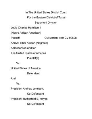 In The United States District Court<br />For the Eastern District of Texas<br />Beaumont Division<br />Louis Charles Hamilton II<br />(Negro African American)<br />Plaintiff                                 Civil Action 1:10-CV-00808<br />And All other African (Negroes)  <br />Americans in and for<br />The United States of America<br />Plaintiff(s)<br />Vs.            <br />United States of America,<br />Defendant<br />And<br />Vs.<br />President Andrew Johnson,<br />Co-Defendant<br />President Rutherford B. Hayes<br />Co-Defendant<br />  Plaintiff and Plaintiff(s) Motion in Opposition<br />(Negro) Plaintiff and Plaintiff(s) African Americans herein files their Motion in opposition of Defendant(s) (The United States of America) Motion to Dismiss cause no. 1:10-CV-00808<br /> By Defendant (The United States of America) Attorney(s) of record, John M. Bales, United States Attorney for the Eastern District of Texas,<br /> And Assistant United States Attorney Andrea L. Parker for the Eastern District of Texas.<br />Pro Se (Negro) Plaintiff herein” Louis Charles Hamilton II”, His Family, and past descendants and all (Negro) Plaintiff(s) Black African Americans and there (Negro) descendants <br />Within the Defendant (The United States of America) to include but not limited to all other controlling Interest thereof the Defendant (The United States of America); <br />Being race of (Negro) Plaintiff and Plaintiff(s) African Americans herein reply, rejoin, retort and have company before the Honorable Justice, Judge Ron Clark and Honorable U.S. Magistrate Judge Keith F. Giblin as follows:<br />1.<br />Defendant (The United States of America) by and through its attorneys of records at this time John M. Bales, United States Attorney for the Eastern District of Texas,<br /> And Assistant United States Attorney Andrea L. Parker for the Eastern District of Texas moves for dismissal of Plaintiff and Plaintiff(s) complaint with prejudice no less,<br />Pursuant to federal rule of civil procedure 12(b) (1) for lack of subject matter jurisdiction and/or 12(b) (6) for failure to state a claim for relief which the Honorable Court may grant on behalf of the Plaintiff and Plaintiff(s).<br />2.<br />Pro Se (Negro) Plaintiff Louis Charles Hamilton II herein appearing on behalf of himself, family, and All (Negro) Plaintiff(s) Black African Americans within the Defendant (The United States of America) redirects the “Honorable Justices” concentration, awareness and attention <br />3.<br />Plaintiff and Plaintiff(s) having fully stated with great carful detail numerous “direct cause” of actions and claims for reliefs being care for brought, and sought before this Honorable United States Federal Eastern District Court of Texas<br /> To render the “Honorable Justice” that full civil redress being address, obtain and contemplated before a “Jury Trial” on behalf of not just the Plaintiff herein (Hamilton II) and his personal claims raise herein regards to Defendant (The United States of America) <br />4.<br />Direct, abandon, desert, neglect and total carelessness over the (Negro) Plaintiff and (among others) Plaintiff(s) having full civil rights for Life, Peace, Dignity, Equal Justice in the full Protection of the laws of the United States of America within the Defendant (The United States of America) state namely Utah <br />5.<br />All (Negro) Plaintiff and Plaintiff(s) fully being in protection from prosecution of “The Church of Jesus Christ” of “Latter Day Saints” past, present teaching of the racial “Curse of Cain” doctrine with its “having direct effect” upon the Plaintiff (Hamilton II) and his lost of family as described herein the complaint.<br /> 6.<br />To include but not limited to “The Church of Jesus Christ” of Latter Day Saints continue prosecution of the (Negro) Plaintiff and Plaintiff(s) by “The Church of Jesus Christ” of “Latter Day Saints” teaching of the racial “Curse of Cain” doctrine and its continue effects being blueprint, and applied all (Negro) Plaintiff and Plaintiff(s) are still curse of the skin of darkness and their for fully of the Devil.<br />7.<br />Plaintiff respectfully assert both John M. Bales, United States Attorney for the Eastern District of Texas,<br /> And Assistant United States Attorney Andrea L. Parker for the Eastern District of Texas on behalf of the Defendant (The United States of America) snag, hindrance, fail, fold, found difficulty and gone completely on the “blink” <br />8.<br />In Defendant (The United States of America) legal civil reply herein and addressing even one single of Plaintiff and Plaintiff(s) claims of “badly behaved” “numerous problem(s)”, “issues”, and “crisis” in dealing with “The Church of Jesus Christ” of “Latter Day Saints” teaching of the racial “Curse of Cain” doctrine, and Defendant (The United States of America) state namely Utah having a full private enclave closed society LDS Nation<br /> And it’s continue effects being blueprint, and applied upon all (Negro) Plaintiff and Plaintiff(s) herein 2011 we are still curse of the skin of darkness and there for fully of the Devil.<br />9.<br />Plaintiff and Plaintiff(s) respectfully furtherance assert before the “Honorable Justice” both John M. Bales, United States Attorney for the Eastern District of Texas,<br /> And Assistant United States Attorney Andrea L. Parker for the Eastern District of Texas on behalf of the Defendant (The United States of America) took complete resolution with intention in a “single-mindedness” girls/guys gone completely on the 2011 “blink” legal approach<br /> Plaintiff and Plaintiff(s) herein having not suffered at the “direct target hands” of the described Defendant(s) (The United States of America) from kidnapping to “Slave Codes”, Black Codes and latter “Jim Crow” Laws well into the 1960’s time frame<br />As all being intent against the (Negro) Plaintiff and Plaintiff(s) by device of mutable criminal acts to include but not limited direct acts of “Death” against the Plaintiff and Plaintiff(s) herein for profit. <br />10.<br />Defendant (The United States of America) having inserts with “Cruel Killer Punishment No Less” a substandard tactics of racial division, inferior, and segregation blueprint purposed<br /> Against the Plaintiff and Plaintiff(s) peace, rights, will, and dignity thus fully being imposed by the said Defendant herein (The United States of America) <br />Which Plaintiff and Plaintiff(s) shall enforce upon each and described every such claims, damages and suffering raise herein before the Honorable Justice for relief as described in the Complaint. <br />11. <br />(Negro) Plaintiff and Plaintiff(s) cause of action(s) <br />Count (1).             <br />  Defamation of Character <br />(Negro) Plaintiff and Plaintiff(s) state before the “Honorable Justice” Defamation—also called calumny, vilification, traducement, slander (for transitory statements), and libel (for written, broadcast, or otherwise published words)—is the communication of a statement that makes a claim, expressly stated or implied to be factual, that may give an individual, business, product, group, government, or nation a negative image. It is usually a requirement that this claim be false and that the publication is communicated to someone other than the person defamed (the claimant).<br />12. <br />Plaintiff and Plaintiff(s) first furtherance’s bestow before the “Honorable Court” the actual Defendant herein (The United States of America)<br />A quot;
Completequot;
 United States History “Time Line”<br />1430Portuguese start voyages down the west coast of Africa1492Columbus arrives in Western Hemisphere1509-1547Henry VIII rules EnglandProtestant reformation begins in England1558-1603Reign of Queen Elizabeth I.  Ireland conquered by England.1607Jamestown founded1612Tobacco made a profitable crop by John Rolfe1619First group of blacks brought to VirginiaFirst legislative assembly meets in Virginia1620First Pilgrims in Plymouth1622Indian attacks in Virginia end hopes of becoming a bi-racial society1629Great Puritan migration to Massachusetts Bay1636Harvard founded1676Bacon's Rebellion1686Creation of Dominion of New England1688Glorious Revolution in England1700250,000 settlers in English colonies1704First colonial newspaper1720sColonial economic life quickens1739-1744Great Awakening1756-1763French and Indian War1763Proclamation Line established1763-1764Pontiac's Rebellion1764-1765Sugar Act and Stamp Act Controversies1766Declaratory Act1767Townshend Act, New York Assembly suspended1770Boston Massacre1772Committees of Correspondence formed1773Boston Tea Party1774Coercive Acts, First Continental Congress convenes1775Revolution begins with fighting at Lexington and Concord1776Declaration of Independence1777British defeated at Saratoga1778French join the war against the British1781Battle of YorktownArticles of Confederation ratified1783Peace signed in Paris1784-1787Northwest Ordinance of 1784, 1785, and 17871786Annapolis Convention1787Shays' RebellionConstitutional Convention1788Federalist Papers writtenConstitution ratified1789George Washington inaugurated as President of the United StatesFrench Revolution begins1790Capital placed on the Potomac River1793Citizen Genet1794Whiskey RebellionIndians defeated at Fallen Timbers1795Jay Treaty, Pinckney Treaty1798Un-declared war with FranceAlien and Sedition ActsKentucky and Virginia Resolutions1800Jefferson elected1803Louisiana Purchase1807-1809Embargo in effect1808Slave trade ended1809Non-intercourse Act1812War with England1814Treaty of Ghent1820Missouri Compromise1820sFirst labor unions formedRomanticism flourished in America1823Monroe Doctrine1828Andrew Jackson elected1830sRailroad era begins1831Nat Turner's rebellionLiberator founded1832Nullification crisis1834Whig party formed1835Texas Revolution, Republic of Texas established1840sManifest DestinyTelegraph and railroads create a communications revolution1846Mexican War begins1848Treaty of Guadeloupe Hidalgo ended Mexican War.  U. S. acquires California and territory of New Mexico which includes present-day Nevada, Utah, Arizona, new Mexico, and part of Colorado.1849Gold discovered in California1850Compromise of 1850California admitted to the unionFugitive Slave Law strengthened1853Gadsden Purchase1854Kansas-Nebraska ActRepublican Party formed1856Violence in KansasSenator Sumner attacked in the Senate1858Lincoln-Douglas Debates1859John Brown's raid on Harper's Ferry1860Democratic Party splits apartAbraham Lincoln elected 16th President of the United StatesLower South secedes1861Confederate States of America formedCivil War begins at Fort SumterUpper South secedesNorth is defeated at the first battle of Bull Run1862Battle of AntietamMorill Tariff, Homestead ActEmancipation Proclamation issued (effective January 1, 1863)1864Grant's wilderness campaignSherman takes AtlantaSherman's quot;
March to the Seaquot;
1865Sherman takes South and North CarolinaLee surrenders at Appomattox Court HouseThirteenth Amendment abolishes slaveryLincoln assassinatedAndrew Johnson becomes PresidentKKK formed1867First Reconstruction Act launches Radical ReconstructionAlaska purchased1868Fourteenth Amendment guarantees Civil RightsJohnson impeached1870Fifteenth Amendment forbids denial of vote on racial grounds1870sTerrorism against blacks in South, flourishing of Darwinism and ideas of racial inferiority1876End of ReconstructionBattle of Little Big Horn1877Munn v. Illinois:  Court rules states may regulate warehouse rates1879Stand Oil Trust formed1880sBig Business emerge1883Railroad companies divide nation into four time zonesPendleton Civil Service Act1886Haymarket Riots1887Interstate Commerce CommissionDavies Act1890Sherman Anti-Trust ActMassacre at Wounded KneeSherman Silver Purchase Act1890-1920Fifteen million quot;
newquot;
 immigrants1893Repeal of Sherman Silver Purchase Act1895Pollock v FarmersCourt strikes down income tax1898War with SpainHawaii annexed1899Peace with Spain, U. S. receives Philippines, Samoa, Guam, and Puerto Rico1900Gold Standard1901Theodore Roosevelt becomes President1904Roosevelt Corollary to Monroe Doctrine1904-1914Panama Canal built1906Hepburn Act, Pure Food and Drug ActThe Jungle1912Election of Woodrow Wilson1913Sixteen Amendment authorizing income tax ratifiedSeventeenth Amendment providing for direct elections of Senators ratifiedFederal Reserve System begunWilson broadens segregation in civil service1914World War 1 beginsU. S. troops occupy Vera Cruz1915U. S. troops sent to HaitiLusitania sunk, U. S. intervenedKKK revived1916Germany issues Sussex pledge1917Russian RevolutionU. S. enters WW11918WW1 endsTreaty of Versailles1919Eighteenth Amendment prohibits alcoholic beveragesRed Scare1920Nineteenth Amendment gives women the right to voteFirst radio station KDKA in Pittsburgh1921Washington Naval Conference1924Revenue Act slashes income tax on wealthy and corporations1927Lindbergh crosses the Atlantic1929Stock market crashes1932Franklin Roosevelt elected1933Bank holiday, quot;
Hundred Daysquot;
NRA, AAA, FDIC, TVA, FERA, CCCTwentieth Amendment changes inauguration day to JanuaryTwenty-first Amendment repeals prohibitionHitler comes to power in Germany1934Gold standard terminatedSEC1935Social Security Act, WP, NLRACIO formedU. S. Begins neutrality legislation1936FDR re-elected1937FDR attempts to pack Supreme CourtJapan invades China1938United States Housing AuthorityFair labor Standards ActHitler takes Austria, Munich Agreement1939World War 2 begins1940Roosevelt makes destroyers-for-bases deal with the BritishFall of FranceFirst peacetime draft1941Lend-Lease, Battle of Britain, Hitler attacks USSRAtlantic CharterJapan attacks Pearl Harbor1942Allied year of disasterU. S. interns JapaneseU. S. halts Japanese at Coral Sea and Midway1943Tide turns against AxisRussia wins at Stalingrad, unconditional surrender demandedItaly invaded1944France invadedBombing of Japan beginsRussia sweeps through Eastern EuropePhilippines liberated1945YaltaFDR diesGermany surrendersAtom bombsEnd of WW 21976U. S. - USSR relations worsenquot;
Iron Curtainquot;
 speech1947Cold War beginsMarshall PlanContainment1948-1949Berlin AirliftTaft-HartleyMilitary integrated1949NATORussia explodes the bombCommunists control China1950Korean WarJoseph McCarthy1951Twenty-second Amendment limits the President to two terms1952Dwight Eisenhower elected President1953Industries agree on guaranteed annual wage1954Brown v. Board of Education, Supreme Court strikes down quot;
separate but equal.quot;
Vietnam divided1955Montgomery Bus Boycott, emergence of Martin Luther King, Jr.1957SputnikEisenhower DoctrineLittle rock CrisisCivil Rights Act1958First U. S. satellite and ICBMNASAU. S. occupies Lebanon1960U-2 shot down over RussiaSoviet and Chinese splitJohn F. Kennedy elected Presidentnon-violent protests against segregation1961Freedom ridesTwenty-third Amendment gives District of Columbia the right to vote for PresidentBerlin crisisPeace CorpsBay of Pigs16,000 in Vietnam1962University of Mississippi integratedCuban Missile Crisis1963Civil Rights march on WashingtonJFK assassinatedFeminine Mystique1964Free speech movement at BerkeleyBeatlesTwenty-fourth Amendment outlaws the poll taxWar on povertyGulf of Tonkin1965Great SocietyOperation Rolling Thunder in VietnamMalcolm X assassinated1966Black PowerFrance withdraws from NATON. O. W. formed1967Detroit RiotPeace movement in the U. S.1968Robert Kennedy and Martin Luther Kin murderedTet OffensiveJohnson won't seek re-electionRichard Nixon elected President1969VietnamizationFirst man on the moonNixon proposed New Federalism1970Massacre at Kent StateEPA establishedCambodian invasion creates anti-war turbulenceSALT talks begin1971Nixon opens talks with ChinaWage-price controlsMy Lai massacre revealedPentagon Papers published1972Intensive bombing of North VietnamWatergateNixon re-electedGNP over 1 trillion1973Cease-fire in VietnamU. S. forces withdrawSpiro Agnew resigns1974Watergate tapesNixon resigns, Ford's pardonSerious inflation and recession1975Vietnam falls44% of married women employed1976BicentennialJimmy Carter elected President1977Human rights1978Camp David AccordsPanama Canal treaties ratified1979SALT 2 completedU. S. recognizes chinaAmerican Embassy in Iran occupiedUSSR invaded Afghanistan1980U. S. boycotts Olympics, withdraws from SALT 2Reagan elected President1981American hostages held in Iran freed on Reagan's inauguration day (Plaintiff  herein USN Hamilton II chain to Pearl Harbor Hawaii Flag Pole within 24 hrs. later.)    (Again)…………….<br />13.<br />(Negro) Plaintiff and Plaintiff(s) Black African American will assert, show respectfully before the “Honorable Justice”, Slave codes were laws which each state, or colony, of the Defendant (The United States of America) enacted which defined the status of the (Negro) Plaintiff and Plaintiff(s) African American slaves and the rights of(White) Defendant (The United States of America) masters.<br />14.<br /> (Negro) Plaintiff and Plaintiff(s) Black African American will assert, show respectfully before the “Honorable Justice”, Such slaves codes by the Defendant (The United States of America) gave Defendant (The United States of America) (White) slave-owners “absolute power” over their (Negro) Plaintiff and Plaintiff(s) African American “human property”.<br />15.<br />(Negro) Plaintiff and Plaintiff(s) African Americans will show before the “Honorable Justice”, the Defendant (The United States of America) Provisions<br /> Definition of (Negro) Plaintiff and Plaintiff(s) African American quot;
slavesquot;
 by the Defendant (The United States of America)<br />Virginia, 1650 <br />“Act XI. All persons except Negroes are to be provided with arms and ammunitions or be fined at the pleasure of the governor and council.” <br />Virginia, 1662 <br />“Whereas some doubts have arisen whether children got by any Englishmen upon a Negro shall be slave or Free, Be it therefore enacted and declared by this present Grand assembly, that all children born in this country shall be held bond or free only according to the condition of the mother.quot;
 <br />Maryland, 1664 <br />“That whatsoever free-born [English] woman shall intermarry with any slave [...] shall serve the master of such slave during the life of her husband; and that all the issue of such free-born women, so married shall be slaves as their fathers were.” <br />Virginia, 1667 <br />“Act III. Whereas some doubts have arisen whether children that are slaves by birth [...] should by virtue of their baptism be made free, it is enacted that baptism does not alter the condition to the person as to his bondage or freedom; masters freed from this doubt may more carefully propagate Christianity by permitting slaves to be admitted to that sacrament.” <br />Virginia, 1682 <br />“Act I. It is enacted that all servants [...] which shall be imported into this country either by sea or by land, whether Negroes, Moors [Muslim North Africans], mulattoes or Indians who and whose parentage and native countries are not Christian at the time of their first purchase by some Christian [...] and all Indians, which shall be sold by our neighboring Indians, or any other trafficking with us for slaves, are hereby adjudged, deemed and taken to be slaves to all intents and purposes any law, usage, or custom to the contrary notwithstanding.” <br />Virginia, 1705<br />quot;
All servants imported and brought into the Country...who were not Christians in their native Country...shall be accounted and be slaves. All Negro, mulatto and Indian slaves within this dominion...shall be held to be real estate.quot;
 <br />South Carolina, 1712 <br />quot;
Be it therefore enacted, by his Excellency, William, Lord Craven, Palatine.... and the rest of the members of the General Assembly, now met at Charles Town, for the South-west part of this Province, and by the authority of the same, That all negroes, mulatoes, mestizoes or Indians, which at any time heretofore have been sold, or now are held or taken to be, or hereafter shall be bought and sold for slaves, are hereby declared slaves; and they, and their children, are hereby made and declared slaves....quot;
 <br />Virginia, 1705 – quot;
If any slave resists his master...correcting such a slave, and shall happen to be killed in such correction...the master shall be free of all punishment...as if such accident never happened.quot;
 <br />South Carolina, 1712 - quot;
Be it enacted by the authority aforesaid, That no master, mistress, overseer, or other person whatsoever, that hath the care and charge of any negro or slave, shall give their negroes and other slaves leave...to go out of their plantations.... Every slave hereafter out of his master's plantation, without a ticket, or leave in writing, from his master...shall be whipped....quot;
 <br />Louisiana, 1724 - quot;
The slave who, having struck his master, his mistress, or the husband of his mistress, or their children, shall have produced a bruise, or the shedding of blood in the face, shall suffer capital punishment.quot;
 <br /> Reading by (Negro) Plaintiff and Plaintiff(s) African American Black slaves illegal<br />Alabama, 1833, section 31 - quot;
Any person or persons who attempt to teach any free person of color, or slave, to spell, read, or write, shall, upon conviction thereof by indictment, be fined in a sum not less than two hundred and fifty dollars, nor more than five hundred dollars.quot;
 <br />Alabama, 1833, section 32 - quot;
Any free person of color who shall write for any slave a pass or free paper, on conviction thereof, shall receive for every such offense, thirty-nine lashes on the bare back, and leave the state of Alabama within thirty days thereafter...quot;
 <br />Alabama, 1833, section 33 - quot;
Any slave who shall write for any other slave, any pass or free-paper, upon conviction, shall receive, on his or her back, fifty lashes for the first offence, and one hundred lashes for every offence thereafter...quot;
 <br />16.<br />Plaintiff and Plaintiff(s) respectfully assert before the “Honorable Court” Consequently Defendant (The United States of America) “slave codes” and slave patrols were established to act as a supplementary force to regulate the black population.<br />17.<br />Plaintiff and Plaintiff(s) respectfully assert before the “Honorable Court” The Virginia Slave Codes of 1705 of the Defendant (The United States of America) were a series of laws enacted by the Colony of Virginia's House of Burgesses imposed upon<br />Regulating activities related to interactions between (Negro) Plaintiff and Plaintiff(s) African American “slaves” and Defendant (The United States of America) U.S. (White) citizens in the U.S. state of Virginia. <br />The enactment of the “Slave Codes” is the foundation blueprint of the Defendant (The United states of America) Virginia's slave legislation.<br />18.<br />Plaintiff and Plaintiff(s) respectfully fully acknowledge before the “Honorable Justice” With respect during this precise time frame 1619-1865 <br />All (Negro) Plaintiff and Plaintiff(s) herein were in fact (Slaves) the first 10 Amendments to the Defendant (The United States of America) Constitution. <br />Called the quot;
Bill of Rightsquot;
, were ratified on December 15, 1791 and fully with all “intent purpose” did not under any circumstances apply to any of the (Negro) Plaintiff and Plaintiff(s) herein.<br />19.<br />Plaintiff and Plaintiff(s) respectfully assert Defendant (The United States of America) Amendments as follows:<br />AmendmentsProposal dateEnactment date1stProtects the freedom of religion, speech, and the press, as well as the right to assemble and petition the governmentSeptember 25, 1789December 15, 17912ndProtects the right to keep and bear armsSeptember 25, 1789December 15, 17913rdProhibits the forced quartering of soldiers out of war timeSeptember 25, 1789December 15, 17914thProhibits unreasonable searches and seizures and sets out requirements for search warrants based on probable causeSeptember 25, 1789December 15, 17915thSets out rules for indictment by grand jury and eminent domain, protects the right to due process, and prohibits self-incrimination and double jeopardySeptember 25, 1789December 15, 17916thProtects the right to have a fair and speedy public trial by jury, including the rights to be notified of the accusations, to confront the accuser, to obtain witnesses and to retain counselSeptember 25, 1789December 15, 17917thProvides for the right to trial by jury in certain civil cases, according to common lawSeptember 25, 1789December 15, 17918thProhibits excessive fines and excessive bail, as well as cruel and unusual punishmentSeptember 25, 1789December 15, 17919thAsserts the existence of unenumerated rights retained by the peopleSeptember 25, 1789December 15, 179110thLimits the powers of the federal government to those delegated to it by the ConstitutionSeptember 25, 1789December 15, 179111thImmunity of states from suits from out-of-state citizens and foreigners not living within the state borders. Lays the foundation for sovereign immunityMarch 4, 1794February 7, 179512thRevises presidential election proceduresDecember 9, 1803June 15, 180413thAbolishes slavery and involuntary servitude, except as punishment for a crimeJanuary 31, 1865December 6, 186514thDefines citizenship, contains the Privileges or Immunities Clause, the Due Process Clause, the Equal Protection Clause, and deals with post-Civil War issuesJune 13, 1866July 9, 186815thProhibits the denial of suffrage based on race, color, or previous condition of servitudeFebruary 26, 1869February 3, 187016thAllows the federal government to collect income taxJuly 12, 1909February 3, 191317thRequires senators to be directly electedMay 13, 1912April 8, 191318thEstablishes Prohibition of alcohol (Repealed by Twenty-first Amendment)December 18, 1917January 16, 191919thEstablishes women's suffrageJune 4, 1919August 18, 192020thFixes the dates of term commencements for Congress (January 3) and the President (January 20); known as the quot;
lame duck amendmentquot;
March 2, 1932January 23, 193321stRepeals the Eighteenth AmendmentFebruary 20, 1933December 5, 193322ndLimits the president to two terms, or a maximum of 10 years (i.e., if a Vice President serves not more than one half of a President's term, they can be elected to a further two terms)March 24, 1947February 27, 195123rdProvides for representation of Washington, D.C. in the Electoral CollegeJune 16, 1960March 29, 196124thProhibits the revocation of voting rights due to the non-payment of poll taxesSeptember 14, 1962January 23, 196425thCodifies the Tyler Precedent; defines the process of presidential successionJuly 6, 1965February 10, 196726thEstablishes 18 as the national voting ageMarch 23, 1971July 1, 197127thPrevents laws affecting Congressional salary from taking effect until the beginning of the next session of CongressSeptember 25, 1789May 5 or 7, 1992<br />20.<br />Plaintiff and Plaintiff(s) Respectfully, assert before the “Honorable Justice” once again to take “Judicial notice” With respect during this precise time frame 1619- December 9, 1803 The Defendant (The United States of America) instituted the 1st  through 12th Amendments to their Constitution as described above in paragraph (19) above with an Enactment date June 15, 1804.<br />21.  <br />All (Negro) Plaintiff and Plaintiff(s) African Americans herein respectfully fully acknowledge before the “Honorable Justice” during the exact time frame 1619-December 9th, 1803 <br />All (Negro) Plaintiff and Plaintiff(s) African American herein were in fact (Slaves) to include but limited to the first (12) Amendments to the Defendant (The United States of America) Constitution <br />Fully with all “intent purpose” did not under any circumstances apply to any of the (Negro) Plaintiff and Plaintiff(s) African Americans herein.<br />22.<br />(Negro) Plaintiff and Plaintiff(s) African Americans herein respectfully assert “at this time also” before the “Honorable Justice” Natives Americans (Indians) meaning “all Indians”, which shall be sold by The Defendant (The United States of America) by defendant neighboring Indians, or any other trafficking with Defendant (The United States of America) for slaves, are hereby adjudged, deemed and taken to be (Indians) as slaves to all intents and purposes any law, usage, or custom to the contrary notwithstanding.” Virginia, 1682 “Act I.<br />23.<br />(Negro) Plaintiff and Plaintiff(s) African Americans herein respectfully assert before the “Honorable Justice” In 1865, the Defendant (The United States of America) <br /> Louisiana legislature  implemented shortly after the (Negro) Plaintiff and Plaintiff(s) African American slaves were emancipated “black codes” into effect.  <br />24. <br />Plaintiff and Plaintiff(s) assert before the “Honorable Justice” Race was defined by blood; the presence of any amount of black blood made one (Negro) African American black , employment was required of all (Negro) Plaintiff and Plaintiff(s) freedmen; violators faced vagrancy charges <br />Plaintiff and Plaintiff(s) (Negro) Freedmen could not assemble without the presence of a white person under Defendant (The United States of America) Black Codes.<br />25.<br />Plaintiff and Plaintiff(s) (Negro) Freedmen were assumed to be agricultural workers and their duties and hours were tightly regulated under Defendant (The United States of America) Black Codes.<br />26.<br />Plaintiff and Plaintiff(s) (Negro) Freedmen were not to be taught to read or write under Defendant (The United States of America) Black Codes<br />27.<br />Plaintiff and Plaintiff(s) (Negro) having Public facilities being segregated under Defendant (The United States of America) Black Codes<br />28.<br />Any (Negro) Plaintiff and Plaintiff(s) African Americans Violators of this Defendant (The United States of America) enacted by the Co-Defendant (President Andrew Johnson) Black Codes laws were subject to being whipped or branded or worst. <br />29.<br /> (Negro) Plaintiff and Plaintiff(s) African American herein respectfully assert the Defendant (The United States of America) state namely Mississippi black codes as follows:<br />quot;
Negroes must make annual contracts for their labor in writing; if they should run away from their tasks, they forfeited their wages for the year. Whenever it was required of them they must present licenses (in a town from the mayor; elsewhere from a member of the board of police of the beat) citing their places of residence and authorizing them to work. Fugitives from labor were to be arrested and carried back to their employers.<br /> Five dollars a head and mileage would be allowed such Negro catchers. It was made a misdemeanor, punishable with fine or imprisonment, to persuade a freedman to leave his employer, or to feed the runaway. Minors were to be apprenticed, if males until they were twenty-one, if females until eighteen years of age. Such corporal punishment as a father would administer to a child might be inflicted upon apprentices by their masters. Vagrants were to be fined heavily, and if they could not pay the sum, they were to be hired out to service until the claim was satisfied. Negroes might not carry knives or firearms unless they were licensed so to do. It was an offence, to be punished by a fine of $50 and imprisonment for thirty days, to give or sell intoxicating liquors to a Negro. When Negroes could not pay the fines and costs after legal proceedings, they were to be hired at public outcry by the sheriff to the lowest bidder....quot;
 <br />30. <br />(Negro) Plaintiff and Plaintiff(s) African American herein respectfully assert the Defendant (The United States of America) state namely South Carolina “Black Codes as follows:<br />quot;
In South Carolina persons of color contracting for service were to be known as quot;
servants and those with whom they contracted, as quot;
masters.quot;
 On farms the hours of labor would be from sunrise to sunset daily, except on Sunday.<br /> The Negroes Plaintiff and Plaintiff(s) were to get out of bed at dawn. Time lost would be deducted from their wages, as would be the cost of food, nursing, etc., during absence from sickness. Absentees on Sunday must return to the plantation by sunset. House servants were to be at call at all hours of the day and night on all days of the week. <br />They must be quot;
especially civil and polite to their masters, their masters' families and guests,quot;
 and they in return would receive quot;
gentle and kind treatment.quot;
 Corporal and other punishment was to be administered only upon order of the district judge or other civil magistrate. <br />31.<br />(Negro) Plaintiff and Plaintiff(s) African American herein respectfully assert Following the Death of Joseph Smith, Jr., in the Defendant (The United States of America) city of Carthage, Illinois, in 1844, the more than 11,000<br /> Brigham Young, the President of The Church of Jesus Christ of Latter-day Saints, emerged as the leader Brigham Young and the first band of Mormon pioneers came to the Salt Lake Valley on July 24, 1847.<br />32.<br /> Plaintiff and Plaintiff(s) respectfully assert  before the “Honorable Justice” Disputes between the Mormon inhabitants and the Defendant (The United States of America) US Government intensified due to The Church of Jesus Christ of Latter-day Saints' practice of plural marriage, or polygamy, among its members. <br />The Mormons were pushing for the establishment of the State of Deseret. The Defendant (The United States of America) U.S. Government, which had been reluctant to admit a state the size of the proposed Deseret into the union, opposed the polygamous practices of the Mormons.<br />33. <br />Plaintiff and Plaintiff(s) respectfully assert before the “Honorable Justice” Members of the LDS Church were viewed as un-American by the Defendant (The United States of America) and rebellious when news of their polygamous practices spread. <br />In 1857, particularly heinous accusations of abdication of government <br />And general immorality by former associate justice William W. Drummond, among others, <br />Caused the Defendant (The United States of America) administration of James Buchanan to send a secret military quot;
expeditionquot;
 to Utah.<br /> When the supposed rebellion should be quelled, Alfred Cumming would take the place of Brigham Young as territorial governor. The resulting conflict is known as the Defendant (The United States of America) Utah War.<br />34.<br />Plaintiff and Plaintiff furtherance’s respectfully state, assert before the “Honorable Justice” As troops approached Salt Lake City in northern Utah, nervous Mormon settlers attacked and killed 120 immigrants from Arkansas and Missouri in southern Utah. The slaughtered Fancher-Baker party was enroute to California. The attack became known as the Mountain Meadows massacre. <br />35.<br />The massacre became a point of contention between LDS leaders and the federal government for decades. Only one person, John D. Lee, was ever convicted of the murders, and he was executed at the massacre site.<br />36.<br />Before troops led by Albert Sidney Johnston entered the territory, Brigham Young ordered all residents of Salt Lake City to evacuate southward to Utah Valley and sent out a force, known as the Nauvoo Legion, to delay the government's advance. <br />Although wagons and supplies were burned, eventually the troops arrived in 1858, and Young surrendered official control to Cumming, although most subsequent commentators claim that Young retained true power in the territory. A steady stream of governors appointed by the president quit the position, often citing the traditions of their supposed territorial government. <br />37.<br />(Negro) Plaintiff and Plaintiff(s) African American herein respectfully assert By agreement with “Brigham Young”, Johnston established Camp Floyd, 40 miles (60 km) away from Salt Lake City, to the southwest.<br />38.<br />(Negro) Plaintiff and Plaintiff(s) African American herein respectfully assert Brigham Young and other Church Presidents and Apostles taught from 1848 until 1978 (130 year period) the Curse of Cain Doctrine; <br />That Plaintiff and Plaintiff(s) herein quot;
Negroesquot;
 are quot;
cursedquot;
 and quot;
inferiorquot;
 and the children of Cain and were quot;
less valiantquot;
 in the War in Heaven, <br />And thus all (Negro) Plaintiff and Plaintiff(s) African American blacks were quot;
bannedquot;
 (called quot;
the priesthood-banquot;
) from the Mormon priesthood and Mormon Temples until June 8th, 1978.<br />39.<br />(Negro) Plaintiff and Plaintiff(s) African American herein respectfully assert Brigham Young preached that God's Law demanded that all interracial (Negro) Plaintiff and Plaintiff(s) African American couples should be quot;
killed on the spotquot;
<br /> Along with their (Negro) Plaintiff and Plaintiff(s) African American children by having their throats cut, and their blood spilling upon the ground. <br />Brigham Young preach this quot;
blood atonementquot;
 practice should also be applied to thieves, adulterers, blasphemers (whose who call him or Joseph Smith quot;
false prophetsquot;
) and quot;
apostatesquot;
 (ex-Mormons). <br />Plaintiff and Plaintiff(s) African Americans herein assert before the Honorable Justice” There is ample evidence that quot;
Blood Atonementquot;
 was regularly practiced in Utah from 1852 until 1877; the year Brigham Young died.<br />40.<br />(Negro) Plaintiff and Plaintiff(s) African American herein respectfully assert Brigham Young and other Church Presidents and Apostles taught from 1848 until 1978 (130 year period) the Curse of Cain Doctrine; <br />That Plaintiff and Plaintiff(s)quot;
Negroesquot;
 are quot;
cursedquot;
 and quot;
inferiorquot;
 and the children of Cain and were quot;
less valiantquot;
 in the War in Heaven, and thus all blacks were quot;
bannedquot;
 (called quot;
the priesthood-banquot;
) from the Mormon priesthood and Mormon Temples until June 8th, 1978.<br />41.<br />(Negro) Plaintiff and Plaintiff(s) African American herein respectfully assert Brigham Young, successor to Joseph Smith, legalized Negro and Indian slavery in Defendant (The United States of America) Utah in 1850, and a number of Mormons (including Mormon Apostle Charles C. Rich) owned black slaves. <br />42.<br />(Negro) Plaintiff and Plaintiff(s) African American herein respectfully assert before the Honorable Justice Defendant (The United States of America) state namely Utah <br />Had many quot;
anti-Negroquot;
 segregationist laws against the (Negro) Plaintiff and Plaintiff(s) African Americans herein until the late 1960s in addition to the Curse of Cain Doctrine; teaching by The Church of Jesus Christ of Latter-day Saints.<br />43.<br /> (Negro) Plaintiff and Plaintiff(s) African American herein respectfully assert the Defendant (The United States of America) imposed “Jim Crow Laws against the (Negro) Plaintiff and Plaintiff(s) African Americans Blacks herein Here is a sampling of laws from various Defendant (The United States of America) states:<br />43.<br />Nurses No person or corporation shall require any white female nurse to nurse in wards or rooms in hospitals, either public or private, in which negro men are placed. Alabama <br />44.<br />Buses All passenger stations in this state operated by any motor transportation company shall have separate waiting rooms or space and separate ticket windows for the white and colored races. Alabama <br />45.<br />Railroads The conductor of each passenger train is authorized and required to assign each passenger to the car or the division of the car, when it is divided by a partition, designated for the race to which such passenger belongs. Alabama <br />46.<br />Restaurants It shall be unlawful to conduct a restaurant or other place for the serving of food in the city, at which white and colored people are served in the same room, unless such white and colored persons are effectually separated by a solid partition extending from the floor upward to a distance of seven feet or higher, and unless a separate entrance from the street is provided for each compartment. Alabama <br />47.<br />Pool and Billiard Rooms It shall be unlawful for a negro and white person to play together or in company with each other at any game of pool or billiards. Alabama <br />48.<br />Toilet Facilities, Male Every employer of white or negro males shall provide for such white or negro males reasonably accessible and separate toilet facilities. Alabama <br />49.<br />Intermarriage The marriage of a person of Caucasian blood with a Negro, Mongolian, Malay, or Hindu shall be null and void. Arizona <br />50.<br />Intermarriage All marriages between a white person and a negro, or between a white person and a person of negro descent to the fourth generation inclusive, are hereby forever prohibited. Florida <br />51.<br />Cohabitation Any negro man and white woman, or any white man and negro woman, who are not married to each other, who shall habitually live in and occupy in the nighttime the same room shall each be punished by imprisonment not exceeding twelve (12) months, or by fine not exceeding five hundred ($500.00) dollars. Florida <br />52.<br />Education The schools for white children and the schools for negro children shall be conducted separately. Florida <br />53.<br />Juvenile Delinquents There shall be separate buildings, not nearer than one fourth mile to each other, one for white boys and one for negro boys. White boys and negro boys shall not, in any manner, be associated together or worked together. Florida <br />54.<br />Mental Hospitals The Board of Control shall see that proper and distinct apartments are arranged for said patients, so that in no case shall Negroes and white persons be together. Georgia <br />55.<br />Intermarriage It shall be unlawful for a white person to marry anyone except a white person. Any marriage in violation of this section shall be void. Georgia <br />56.<br />Barbers No colored barber shall serve as a barber [to] white women or girls. Georgia <br />57.<br />Burial The officer in charge shall not bury, or allow to be buried, any colored persons upon ground set apart or used for the burial of white persons. Georgia <br />58.<br />Restaurants All persons licensed to conduct a restaurant, shall serve either white people exclusively or colored people exclusively and shall not sell to the two races within the same room or serve the two races anywhere under the same license. Georgia <br />59.<br />Amateur Baseball It shall be unlawful for any amateur white baseball team to play baseball on any vacant lot or baseball diamond within two blocks of a playground devoted to the Negro race, and it shall be unlawful for any amateur colored baseball team to play baseball in any vacant lot or baseball diamond within two blocks of any playground devoted to the white race. Georgia <br />60.<br />Parks It shall be unlawful for colored people to frequent any park owned or maintained by the city for the benefit, use and enjoyment of white persons...and unlawful for any white person to frequent any park owned or maintained by the city for the use and benefit of colored persons. Georgia <br />61.<br />Wine and Beer All persons licensed to conduct the business of selling beer or wine...shall serve either white people exclusively or colored people exclusively and shall not sell to the two races within the same room at any time. Georgia <br />62.<br />Reform Schools The children of white and colored races committed to the houses of reform shall be kept entirely separate from each other. Kentucky <br />63.<br />Circus Tickets All circuses, shows, and tent exhibitions, to which the attendance of...more than one race is invited or expected to attend shall provide for the convenience of its patrons not less than two ticket offices with individual ticket sellers, and not less than two entrances to the said performance, with individual ticket takers and receivers, and in the case of outside or tent performances, the said ticket offices shall not be less than twenty-five (25) feet apart. Louisiana <br />64.<br />Housing Any person...who shall rent any part of any such building to a negro person or a negro family when such building is already in whole or in part in occupancy by a white person or white family, or vice versa when the building is in occupancy by a negro person or negro family, shall be guilty of a misdemeanor and on conviction thereof shall be punished by a fine of not less than twenty-five ($25.00) nor more than one hundred ($100.00) dollars or be imprisoned not less than 10, or more than 60 days, or both such fine and imprisonment in the discretion of the court. Louisiana <br />65.<br />The Blind The board of trustees shall...maintain a separate building...on separate ground for the admission, care, instruction, and support of all blind persons of the colored or black race. Louisiana <br />66.<br />Intermarriage All marriages between a white person and a negro, or between a white person and a person of negro descent, to the third generation, inclusive, or between a white person and a member of the Malay race; or between the negro a nd a member of the Malay race; or between a person of Negro descent, to the third generation, inclusive, and a member of the Malay race, are forever prohibited, and shall be void. Maryland <br />67.<br />Railroads All railroad companies and corporations, and all persons running or operating cars or coaches by steam on any railroad line or track in the State of Maryland, for the transportation of passengers, are hereby required to provide separate cars or coaches for the travel and transportation of the white and colored passengers. Maryland <br />68.<br />Education Separate schools shall be maintained for the children of the white and colored races. Mississippi <br />69.<br />Promotion of Equality Any person...who shall be guilty of printing, publishing or circulating printed, typewritten or written matter urging or presenting for public acceptance or general information, arguments or suggestions in favor of social equality or of intermarriage between whites and negroes, shall be guilty of a misdemeanor and subject to fine or not exceeding five hundred (500.00) dollars or imprisonment not exceeding six (6) months or both. Mississippi <br />70.<br />Intermarriage The marriage of a white person with a negro or mulatto or person who shall have one-eighth or more of negro blood, shall be unlawful and void. Mississippi <br />71.<br />Hospital Entrances There shall be maintained by the governing authorities of every hospital maintained by the state for treatment of white and colored patients separate entrances for white and colored patients and visitors, and such entrances shall be used by the race only for which they are prepared. Mississippi <br />72.<br />Prisons The warden shall see that the white convicts shall have separate apartments for both eating and sleeping from the negro convicts. Mississippi <br />73.<br />Education Separate free schools shall be established for the education of children of African descent; and it shall be unlawful for any colored child to attend any white school, or any white child to attend a colored school. Missouri <br />74.<br />Intermarriage All marriages between...white persons and negroes or white persons and Mongolians...are prohibited and declared absolutely void...No person having one-eighth part or more of negro blood shall be permitted to marry any white person, nor shall any white person be permitted to marry any negro or person having one-eighth part or more of negro blood. Missouri <br />75.<br />Education Separate rooms [shall] be provided for the teaching of pupils of African descent, and [when] said rooms are so provided, such pupils may not be admitted to the school rooms occupied and used by pupils of Caucasian or other descent. New Mexico <br />76.<br />Textbooks Books shall not be interchangeable between the white and colored schools, but shall continue to be used by the race first using them. North Carolina <br />77.<br />Libraries The state librarian is directed to fit up and maintain a separate place for the use of the colored people who may come to the library for the purpose of reading books or periodicals. North Carolina <br />78.<br />Militia The white and colored militia shall be separately enrolled, and shall never be compelled to serve in the same organization. No organization of colored troops shall be permitted where white troops are available, and while white permitted to be organized, colored troops shall be under the command of white officers. North Carolina <br />79.<br />Transportation The...Utilities Commission...is empowered and directed to require the establishment of separate waiting rooms at all stations for the white and colored races. North Carolina <br />80.<br />Teaching Any instructor who shall teach in any school, college or institution where members of the white and colored race are received and enrolled as pupils for instruction shall be deemed guilty of a misdemeanor, and upon conviction thereof, shall be fined in any sum not less than ten dollars ($10.00) nor more than fifty dollars ($50.00) for each offense. Oklahoma <br />81.<br />Fishing, Boating, and Bathing The [Conservation] Commission shall have the right to make segregation of the white and colored races as to the exercise of rights of fishing, boating and bathing. Oklahoma <br />82.<br />Mining The baths and lockers for the negroes shall be separate from the white race, but may be in the same building. Oklahoma <br />83.<br />Telephone Booths The Corporation Commission is hereby vested with power and authority to require telephone companies...to maintain separate booths for white and colored patrons when there is a demand for such separate booths. That the Corporation Commission shall determine the necessity for said separate booths only upon complaint of the people in the town and vicinity to be served after due hearing as now provided by law in other complaints filed with the Corporation Commission. Oklahoma <br />84.<br />Lunch Counters No persons, firms, or corporations, who or which furnish meals to passengers at station restaurants or station eating houses, in times limited by common carriers of said passengers, shall furnish said meals to white and colored passengers in the same room, or at the same table, or at the same counter. South Carolina <br />85.<br />Child Custody It shall be unlawful for any parent, relative, or other white person in this State, having the control or custody of any white child, by right of guardianship, natural or acquired, or otherwise, to dispose of, give or surrender such white child permanently into the custody, control, maintenance, or support, of a negro. South Carolina <br />86.<br />Libraries Any white person of such county may use the county free library under the rules and regulations prescribed by the commissioners court and may be entitled to all the privileges thereof. Said court shall make proper provision for the negroes of said county to be served through a separate branch or branches of the county free library, which shall be administered by [a] custodian of the negro race under the supervision of the county librarian. Texas <br />87.<br />Education [The County Board of Education] shall provide schools of two kinds; those for white children and those for colored children. Texas <br />88.<br />Theaters Every person...operating...any public hall, theatre, opera house, motion picture show or any place of public entertainment or public assemblage which is attended by both white and colored persons, shall separate the white race and the colored race and shall set apart and designate...certain seats therein to be occupied by white persons and a portion thereof , or certain seats therein, to be occupied by colored persons. Virginia <br />89.<br />Railroads The conductors or managers on all such railroads shall have power, and are hereby required, to assign to each white or colored passenger his or her respective car, coach or compartment. If the passenger fails to disclose his race, the conductor and managers, acting in good faith, shall be the sole judges of his race. Virginia <br />90.<br />Intermarriage All marriages of white persons with Negroes, Mulattos, Mongolians, or Malaya hereafter contracted in the State of Wyoming are and shall be illegal and void. Wyoming<br />91.<br />Argument I<br />Petition of 1780 by Plaintiff and Plaintiff(s) (Negro) slaves for the abolition of slavery in Connecticut<br />Unto your Honner the govener and all the wise men of the State of Connecticut which it hath Plesed god to Permit to gather at Hartford unto you we the the Poor and opresed Negro Sarvents of this Town By and with the advice of Each other and By the Desier of all the Negro Sarvents in this State Do in a most humble maner Criy unto you for Liberty alltho we have Desiered this faver from your honners Time after Time yet we are Not Discuriged But Do Still intend to Beag this faver from Time to Time tho you Should not grant us our Desiers this Time - <br />We are all of us the Same mind as we was when we asked this advantige of your honners Last may that our marsters have no more Rite to make us Searve them then we have to make our Marsters Searve us and we have Resen to wonder that our Case has not Ben taken into Consideration So fare as to Grant us our Libertys But we must consider what the Book of Eceleisastes says at 8 Chapter & at the 11 varce Because Sentence aganst an Evel work is not Executed Speedily theirfore the hart of the Sons of men is fully Set in them to do Evel - and for this Reson we Think our Cause is Not Regarded and we Still must Say as Jeremiah Says in his Lamentations at the 5 Chapter & at the 5 varce <br />Our necks are under Persecution we Labour and have no rest - But we are in good hopes that your honners will Take Notis of our Case and Do unto us as you would be Glad that we Should Do unto you if we was in your Condishon and you in ours But it hath Plesed god to Place us in the Sitawaytion we are now in But we Pray to god that he would Send forth his Good Spirit into your harts and Remind you of your Duty and make you the Instermints of Binding up the Brokenharted and of Proclaiming Liberty to the Captives and the opening of the Prison to them that are Bound We ask your good Will to Look upon us and we Criy unto you in the words of Job at the 19 Chapter & at the 21 varce Have Pity upon me have Pity upon me o ye my frindes - But we Still Look unto god Who Pursarves Both the Servent and the marster for we Know that in the 140 Psalm at the 12 varces That we have a Sartin Promos viz. I Know that the Lord will maintain the Cause of the afflicted and the Right of the Poor and we think that it is time for us to Criy aloud for our Liberty for No Son of man will give his Sarvent his Time unless he Thinks that he Dos Roung in Keeping off him and So Considers that their is a wa Ppurnounced aganst those that Take a way their Neighbours Servise with wages and giveth him Not for his work Jeremiah at the 22 Chapter & at the 13 varce wo unto him that Buildeth his house By Unriteousness and without wages and giveth him Not for his work and when their is a man that will give his Searvent his Liberty we must think that he Considers what the word of God Says in the 34 Chapter and the 10 varces of the Book of Jeremiah viz. <br />Now when all the Princes and all the people which had Entered into the Covenent heard that Every one Should Let his maid Searvent and Every one his man Servent go free that None Should Serve themselves of them any more then they obeyed and Let them go and We wish that all our marsters would consider the word of God as Job Did and Consider the Cause of his man Servent and of his maid Servent when we Contend with our marsters But we Cant find Such men as will other give or Sell ous Liberty & we all Both young and old Do ask your Kind and good will toasist us in geting our freedom for we have indured the galling yok of Bondige Ever Sence we have Ben Brought from our own Country and I those of us that Was Born in this Cuntry have Ben under Bondage our hol lives untill now and their is a grat nomber of us which have been Brotup By Such I men as have Not Larnt us to Read the woord of God Neather have have They Lamt us the mening of the word of I God But have Keept us from the Knoledge of that Salvation which we have a Right to By Jesus Christ But we Think that if we have our Liberty we Shall have an opportunity to Larn the word of God and to Recive good to our Sols as well as our Bodyes and if we Could But injoy our Liberty we think that we Should Be in as Fare a way to make our Calling and Electtion Suer and By Gods Goodness have our Sols Saved from Eerlasting Damnation But we are keep from all favers Both Bodys and Sols But we Look unto that god which is as able to Save us as he is to Save our Marsters But we Depend upon the Blesings of god in making the gurenel asimbly the insterments of Seating us at Liberty from these men that I Now hold us as Servents - But if your honners Refuse to asist us in Releving us from our Marsters we Shall I have Reson to say that you [.?.] Do Not your duty as the word of God says in the Book of Isaiah at the 58 Chapter and 6 varse I To undo the hevy Burdens and to Leat the oppressed Go free and that I ye Brak Every yoke - and this is the Duty of all that have an oppertunity to Releve them that are in Disstrass I and if your honners forgit your Duty all men may say that our Roulars Bare the Sword in vain But if we Kant have our Desier dont think hard of us if By our marsters we say as David Did By his enemies Psalms the 109 and the 6 varce <br />Set thou a wicked man over him and I Let Satan Stand at his Right hand the 7 varc when he Shall Be I Judged Let him Be Condemned and Let his Prayer Become Sin I the 8 varce Let his Days Be few and Let another take his offsice I the 9 varce Let his Children Be fatherliss and his wife a widow the 10 varce Let his Children Be Continually vagabonds and Beg Let them Seek their Bread also out of their Desolate Places the 11 varce Let the Extortioner Catch all that he hath and Let the Stranger Spoil all his Labour the 12 varce Let thair Be none to Extend mercy unto him Neither Let their Be any to favour his fatherless Children I the 13 verce Let his Posterity Be Cut off and in the generation I folowing Let their Name Be Blotted out the 14 varce Let The iniquity of his fathers Be Remembered with the Lord and Let Not the Sin of his mother Be Blotted the 15 varce Let them Be Before the Lord Continually that he may Cut off the memory of them from the Earth the 16 varce Because that he Remembered not to Shew marcy But Perscuted the Poor and nedy I man. And Surr we hope that you will Remember the Poor and oppresed negro men in the State which you are Chosen to Do Justice in So we are abliged to Lement Our Case as in Lamentations at the 5 chapter and 5 varce Our Necks are under Persecution we Labour and have no Rest.<br />92.<br />(Negro) Plaintiff and Plaintiff(s) having the significant that here Oct 1780.quot;
 slaves are gaining quot;
legal personality,quot;
 which is to say that they can represent their interests in terms of law, <br />(Negro) Plaintiff and Plaintiff(s) petition is written in a reasonably good hand by a slave who consulted a King James version of the Bible, and found in Governor Trumbull's papers leads “the Governor” never bothered to forward it to the Assembly on behalf of the (Negro) Plaintiff and Plaintiff(s) Black African Americans.<br />93.<br />(Negro) Plaintiff and Plaintiff(s) herein first show before the “Honorable Justice” The Timetable of World Legal History:<br />2350 BC: Urukagina's Code<br />This code has never been discovered but it is mentioned in other documents as a consolidation of existing quot;
ordinancesquot;
 or laws laid down by Mesopotamian kings. An administrative reform document was discovered which showed that citizens were allowed to know why certain actions were punished. It was also harsh by modern standards. Thieves and adulteresses were to be stoned to death with stones inscribed with the name of their crime. The code confirmed that the quot;
king was appointed by the godsquot;
.<br />2050 BC: Ur-Nammu's Code<br />The earliest known written legal code of which a copy has been found, albeit a copy in such poor shape that only five articles can be deciphered. Archaeological evidence shows that it was supported by an advanced legal system which included specialized judges, the giving of testimony under oath, the proper form of judicial decisions and the ability of the judges to order that damages be paid to a victim by the guilty party. The Code allowed for the dismissal of corrupt men, protection for the poor and a punishment system where the punishment is proportionate to the crime. Although it is called quot;
Ur-Nammu's Code, historians generally agree that it was written by his son Shugli.<br />1850 BC: The Earliest Known Legal Decision<br />A clay tablet reveals the case, in 1850BC, of the murder of a temple employee by three men. The victim's wife knew of the murder but remained silent. Eventually, the crime came to light and the men and woman were charged with murder. Nine witnesses testified against the men and woman and asked for the death penalty for all four. But the wife had two witnesses which told the court that she had been abused by her husband, that she was not part of the murder and that she was even worse off after her husband's death. The men were executed in front of the victim's house but the woman was spared.<br />1700 BC: Hammurabi's Code<br />This Babylonian king came to power in 1750 BC. Under his rule, a code of laws was developed and carved on a huge rock column. The expression quot;
an eye for an eyequot;
 has come to symbolize the principle behind Hammurabi's code. It contains 282 clauses regulating a vast array of obligations, professions and rights including commerce, slavery, marriage, theft and debts. The punishments are, by modern standards, barbaric. The punishment for theft was the cutting off of a finger or a hand. A man's lower lip was cut off if he kissed a married woman. Defamation was punished by cutting out the tongue. If a house collapses because the builder did not make it strong enough, killing the owner, the builder was put to death. If the owner's son died, then the builder's son was executed.<br />1300 BC: The Ten Commandments<br />According to the Bible, it was in approximately 1300 BC that Moses received a list of ten laws directly from God. These laws were known as the Ten Commandments and were transcribed as part of the Book of Moses, which later became part of the Bible. Many of the Ten Commandments continue in the form of modern laws such as quot;
thou shalt not killquot;
 (modern society severely punishes the crime of murder), quot;
thou shalt not commit adulteryquot;
 (modern society allows a divorce on this grounds) and quot;
thou shalt not stealquot;
 (modern society punishes theft as a crime). The Bible chapter that contains the Ten Commandments (Exodus) follows the recitation of the Commandments with a complete set of legal rules, which are based on the quot;
eye for an eye, tooth for a toothquot;
 legal philosophy of Hammurabi's Code. Click here to read the actual text of the Ten Commandments in the WWLIA LAW Museum Archives section.<br />1280 BC to 880 BC: The Laws of Manu<br />It has not yet been possible to pinpoint exactly when India's great Laws of Manu were written. The Laws were a written compilation of known legal rules which had been passed on from generation to generation. It formed the basis of the caste system in India, where people were classified by their social standing and regulated almost all facets of India's society from contracts to criminal law. The Laws of Manu used punishment sparingly and only as a last resort and rarely sadistic. Amputation, though, was a possible sentence. The members of the higher castes were punished more severely than those of the lower castes.<br />621 BC: Draco's Law<br />This Greek citizen was chosen to write a code of law for Athens (Greece). The penalty for many offences was death; so severe, that the word quot;
draconianquot;
 comes from his name and has come to mean, in the English language, an unreasonably harsh law. His laws were the first written laws of Greece. These laws introduced the state's exclusive role in punishing persons accused of crime, instead of relying on private justice. The citizens adored Draco and upon entering an auditorium one day to attend a reception in his honour, the citizens of Athens showered him with their hats and cloaks as was their customary way to show appreciation. By the time they dug him out from under the clothing, he had been smothered to death.<br />600 BC: Lycergus' Law<br />This King of Sparta (southern Greece) was a renowned lawgiver. His laws were never written, just transmitted orally and were designed to support the military vocation of Sparta. It held that women had a duty to have children and that children born with deformity were killed. Children became wards of Sparta at the age of seven to prepare them for military duty. The greatest crime of all was retreat in battle. The Laws of Lycergus controlled virtually every aspect of the lives of citizens of Sparta.<br />550 BC: Solon's Laws<br />Solon was an Athenian statesman and lawmaker. He further refined Draco's laws and is credited with quot;
democratizingquot;
 justice by making the courts more accessible to citizens.<br />536 BC: The Book of Punishments<br />A legal book printed in China which limited the ways to punish someone where they had been convicted of a serious crime. They included tattooing, cutting off of the nose, castration, feet amputation and death.<br />450 BC: The Twelve Tables<br />Ten Roman men were given wide powers to write the laws that were to govern Romans. They came up with ten laws to which two were later added. These laws are considered to form the foundation of all modern public and private law. They promoted the organization of public prosecution of crimes and instituted a system whereby injured parties could seek compensation from their aggressors. More importantly, they protected the lower class (plebes) from the legal abuses of the ruling class (the patricians) especially in the enforcement of debts. From that point on, a basic principle of Roman law is that the law must be written and justice cannot be left in the hands of judges alone to interpret. It also prohibited inter-class marriages, seriously punished theft and gave fathers rights of life or death over his sons. The Twelve Tables also punished the misuse of magic! Written on wood and bronze tablets, the Twelve Tables survived almost 1000 years until destroyed by invading gauls in 390.<br />350 BC (approximately): The Chinese Code of Li k'vei<br />The first Chinese imperial code of laws dealt with theft, robbery, prison, arrest and general rules. It served as a model for the T'ang Code.<br />399BC: The Trial of Socrates<br />Socrates was an Athenian philosopher. Socrates was not religious and preached logic. When Athens lost the Peloponnesian Wars, conservative Athenians looked for a scapegoat. Three citizens brought an accusation against the 70-year old popular philosopher for allegedly corrupting the youth and for not believing in the gods. He was tried before a jury of 501 citizens that found him guilty on a vote of 281-220. When asked to speak on the proposed sentence, Socrates mocked the jurors and they replied, 361-140, with a sentence of death. Socrates' promoted quot;
consciencequot;
 and his death increased interest in his life and teachings.<br />529: Justinian's Code<br />This Emperor of Byzantine is best remembered for his codification of Roman Law in a series of books called Corpus Juris Civilis. His collection served as an important basis for law in contemporary society, and was inspired by logic-based Greek legal principles. Many legal maxims still in use today are derived from Justinian's Code. His work inspired the modern concept and, indeed, the very spelling of quot;
justicequot;
. This Roman Code survived as the many parts of Germany until 1900 and important traces of it can be found in the law of Italy, Scotland, South Africa and Quebec. Roman law formed the base of civil law, one of the two main legal systems to govern modern society in the Western civilization (the other being English common law). A quote: quot;
The things which are common to all (and not capable of being owned) are: the air, running water, the sea and the seashores.quot;
<br />604: The Seventeen Article Constitution of Japan<br />Written by a Japanese prince regent, the Constitution shaped morality and law in Japan, a country which had just begun to develop and become literate. Some examples of its paternalistic clauses are: quot;
peace and harmony should be respected because they are very important for intergroup relationsquot;
; quot;
There are very few evil men. If we teach them (the Buddha beliefs), they may become obedientquot;
; quot;
equality, speediness and integrity should be maintained in court proceduresquot;
 and quot;
the basic philosophy in all matters should be quot;
against privacyquot;
 and quot;
toward public benefitquot;
. In it, one can observe that the emphasis of quot;
Oriental lawquot;
 which seeks to prevent disputes, whereas the quot;
Western lawquot;
 seeks to resolve disputes.<br />653: T'ang Code<br />The territory which is now China was, since time immemorial, occupied by feuding kingdoms. It was not until 221 BC that the king of quot;
Ch'inquot;
 managed to defeat the kings of the other 6 kingdoms and unite China. After 400 years of unification, the Empire developed a Code of Law called the T'sang Code, which listed crimes and their punishment in 501 articles. The Code revised earlier existing Chinese codes and standardized procedures. For examples, there were only two ways to perform capital punishment on a convicted criminal: beheading or hanging.<br />700: Fingerprinting Is Invented<br />Fingerprinting was in use by this time in China as a means of identifying people.<br />1100: First Law School<br />In medieval Italy, students of law would hire a teacher to teach them Roman Law, especially Justinian's Code Corpus Juris. One teacher, known as Irnerius was particularly popular and students began to flock to him from all over Europe. He taught in Bologna and the surge of students meant that he had to hire other teachers to form the world's first law school. By 1150, his law school had over 10,000 students and contributed to the revival of the Corpus Juris and the spread of Roman law throughout Europe!<br />1215: Magna Carta<br />At Runneymede, England, on June 15, 1215, King John of England signed the Magna Carta in which he conceded a number of legal rights to his barons and to the people. In order to finance his foreign wars, King John had taxed abusively. His Barons threatened rebellion and coerced the King into committing to rudimentary judicial guarantees such as the freedom of the church, fair taxation, controls over imprisonment (habeas corpus) and the right to all merchants to come and go, freely, except in time of war. The Magna Carta had 61 clauses the most important of which may have been #39: quot;
No freeman shall be captured or imprisoned ... except by lawful judgement of his peers or by the law of the landquot;
. It was the first time a king allowed that even he could be compelled to observe a law or the barons were allowed to quot;
distrain and distress him in every possible wayquot;
, just short of a legal right to rebellion. Once sworn to the document, letters were sent to all sheriffs ordering them to read the Charter aloud in public. It has been called the quot;
blueprint of English common lawquot;
 and was even recently pleaded in a English case. Click here to read the entire text of the Magna Carta in the LAW Museum Archives.<br />1306: The Trial of Scotsman William Wallace<br />Click here to read the full text of quot;
The Trial of Scotsman William Wallacequot;
.<br />1535: The Trial of Sir Thomas More<br />Click here to read the full text of quot;
The Trial of Sir Thomas Morequot;
.<br />1689: The English Bill of Rights<br />This bill was a precursor to the American Bill of Rights, and set out strict limits on the Royal Family's legal prerogatives such as a prohibition against arbitrary suspension of Parliament's laws. More importantly, it limited the right to raise money through taxation to Parliament. Click here to read the article (including the full text) on quot;
The 1689 Bill of Rightsquot;
.<br />1692: The Salem Witch Trials<br />In 1692, in the town of Salem, Massachusetts, USA, a group of young women accused several other women of practising withcraft or worhip of the Devil. The accusations turned into a judicial frenzy and over 300 people were acused of witchcraft, of which 20 were executed including a priest. The extremity of the penalty turned many against the prosecution of withcraft. There would be no more witchcraft trials in New England.<br />1740: South Carolina Slave Code<br />This infamous legislation regulated the use of slaves and became the model for slavery in other states, until repealed as an effect of the American Civil War. quot;
All Negroes, Indians ... and all their offspring ... shall be and are hereby declared to be and remain forever hereafter slaves; and shall be deemed ... to be chattels personal in the hands of their owners.quot;
<br />1765: Blackstone's Commentaries on the Laws of England<br />This British barrister set about writing down the entire English law in a 4-volume set, in easy-to-read English, thus making the law suddenly accessible to the common man. His research also made the book a must-read for lawyers and law students alike. It was re-published many times. Through it, the English law was readily imported to the British colonies and in fact it is said that Blackstone's Commentaries was the law in the American colonies for the first century of American independence. The Commentaries also allows us to witness the exact state of British law at that time on such things as the total legal submission of a wife to her husband, as was then considered natural law.<br />1776: The American Declaration of Independence<br />quot;
We the people,quot;
 starts the Declaration of Independence proclaimed on July 4, 1776. The Declaration was a statement to the effect that quot;
all political connection between (the United Colonies) and the State of Great Britain is and ought to be dissolvedquot;
 and that a new state, the United States, was started. It remains a remarkable legal document in that it is the first time a government has rebuked the medieval theory that certain people possessed by right the power to rule others. quot;
All men are created equal,quot;
rings the declaration, and have quot;
unalienable rights that among these are life, liberty and the pursuit of happiness. That to secure these rights, governments are instituted among men, deriving their powers from the consent of the governed.quot;
 (Click here to read the Declaration of Independence.)<br />1787: The Constitution of the United States of America<br />The 7 articles of the American Constitution were signed in Philadelphia in 1787 and formed the basis of the first republican government in the world. The Constitution defined the institutions of government and the powers of each institution, carefully carving out the duties of the executive, legislative and judicial branches. The Constitution also declared that it was paramount to any other law, whether federal or state, and it would override any other inconsistent law. The American Constitution served as a model for the constitutions of many nations upon attaining independence or becoming democracies.<br />1788: Through the Operation of Penal Law, A Country Is Formed<br />Sydney was the site of the first British settlement on Australia, which had been designated as a prime location as a British penal colony. For fifty years, Britain sent its worst men, who were quickly chained into work gangs and put to building roads and bridges. By 1821, there were 30,000 British settlers in the British commonwealth, of which 75% were convicts.<br />1791: The American Bill of Rights<br />With the ink barely dry on the Constitution (signed only four years earlier), American statesmen amended their supreme law by declaring the rights of free speech, freedom of the press and of religion, a right to trial by one's peers (jury), and protection against quot;
cruel and unusual punishmentquot;
 or unreasonable searches or seizures. The ten amendments of Bill of Rights became known as the First to Tenth Amendment(s) respectively. The Bill of Rights influenced many modern charters or bills of rights around the world.<br />1803: Marbury versus Madison<br />In this case, the Supreme Court upheld the supremacy of the Constitution and stated unequivocally that it had the power to strike down actions taken by American federal or state legislative bodies which, in its opinion, offended the Constitution. This has come to be known as the power of quot;
judicial reviewquot;
. This case is considered by the legal profession to be the most important milestone in the history of American law since the Constitution.<br />1804: Napoleonic Code<br />Under the government of Napoleon, France adopted a comprehensive code of law in 1804 which enshrined many of the victories obtained during the Revolution such as individual liberty, equality before the law and the lay character of the state. The Code also incorporated most parts of Roman law. The Code became a model for civil law systems such as Quebec, California and Louisiana. Perhaps the most important aspect of the Code was the fact that the law was written (as opposed to judge-made) and in a non-technical style and thus more accessible to the public. The Code regulated much of private law matters such as property, wills, contracts, liability and obligations. Many of its parts are traceable to Roman law. The French Code inspired similar civil codes in the Canadian Province of Quebec (1865), Germany (1900) and Switzerland (1907)<br />1864: The Geneva Convention<br />This agreement was designed to provide for minimal human rights in time of war such as the protection of military medical personnel and for the humane treatment of the wounded. It was later supplemented by a Prisoner of War Convention. Although frequently ignored in military operations, this documents remains an important legal document which, for the first time ever, sets out rudimentary standards of human decency during war.<br />1865: The Thirteenth Amendment<br />By this change to the American Constitution, slavery was abolished in the USA.<br />1945-46: The Nuremberg War Crimes Trial<br />A special panel of eight judges convened in this German town to try Nazi officers for crimes against peace, crimes against humanity and war crimes committed during World War II. The judges came from the USA, Great Britain, France and the Soviet Union. Twenty-four Nazis were tried and twelve received death penalties (although one defendant, Hermann Göring, committed suicide hours before his execution). This trial was important as it showed that even in times of war, basic moral standards apply in spite of military law principles which oblige a subordinate officer to obey orders. quot;
The true test,quot;
 wrote the Tribunal, quot;
is not the existence of the (superior) order but whether moral choice (in executing it) was in fact possiblequot;
. The crimes included torture, deportation, persecution and mass extermination.<br />1948: The General Agreement on Tariffs and Trade (GATT)<br />The GATT was developed by the United Nations and has served as a catalyst for the lifting of legal barriers against the free movement of goods, services and people. Now under the auspices of the World Trade Organization, the implementation of GATT by almost all countries is causing commercial law interplay between differing legal systems and, in most cases, providing impetus for those legal systems to move towards similarity and compatibility. The GATT also shows a new emphasis of the development of law in the world: from military and basic rights to trade and economic matters.<br />94.<br />(Negro) Plaintiff and Plaintiff(s) African Americans respectfully assert before the “Honorable Justice” the Defendant (The United States of America) quot;
We the people,quot;
 starts the Declaration of Independence proclaimed on July 4, 1776.<br />95. <br />(Negro) Plaintiff and Plaintiff(s) African Americans respectfully assert furtherance’s before the “Honorable Justice” Defendant(s) (The United States of America) Abolishes slavery and involuntary servitude, against the (Negro) Plaintiff and Plaintiff(s) on December 6, 1865  which “slavery” was placed in to action by said Defendant back during the year 1619<br />(246) Years the (Negro) Plaintiff and Plaintiff(s) Black African Americans held against their peace, dignity and will for Slavery by the Defendant (The United States of America) herein  under conformity of all “slave codes” as described in paragraph (15) above which time thereafter said defendant (The United States of America)Established  instead of freedom  for (Negros) in 1865 <br />Moreover said defendant establish “Black Codes” against the (Negro) Plaintiff and Plaintiff(s) as described in paragraph (23) – (30) above while all of the comforts of the Defendant Constitution provisions being amendments 1-13 still do not pertain to the Plaintiff and Plaintiff(s) under new established “Black code” restriction as described by the Black Codes them self.<br />96.  <br />Defendant(s) herein (The United States of America) already having secure sinfully in institute of their “iron brand” on (White supremacy) being well established for (246) years to date from 1619-1865<br />Include but not limited placement of crimes for (among other things) (Negro) Plaintiff and Plaintiff(s) herein obtain learning to write and having reading skills in the (246) past years.<br />97.<br />Now said Defendant (The United States of America) having once again secure sinfully in the instituted “Black Codes” to insure said Defendant (White Supremacy) in the time frame of 1865 by Co-Defendant (President Andrew Johnson)<br />To aid in said Defendant (The United States of America) civil/criminal conspiracy by further “hinder and regulate” Plaintiff and Plaintiff(s) ability to (In among other things) obtain possession of “simple” learning to write and reading skills for (Negro) Plaintiff and Plaintiff(s) herein self preserve and equal advancement within the Defendant (The United States of America) in 1865.<br />98.<br />(Negro) Plaintiff and Plaintiff(s) assert respectfully before the “Honorable Justice” Defendant herein (The United States of America) 1865 “Black Codes” intention, goal, aim, objective, meaning at the time of draft and blueprint against the (Negro) Plaintiff and Plaintiff(s) African Americans herein was fully design in “language and content” for the full “defamation purpose” intent to produce the effected concentration on inferior, lesser value, low-grade, substandard second –rate, shoddy, imperfect quality of all of the human (Negro) Plaintiff and Plaintiff(s) Blacks African Americans living within the Defendant (The United States of America) during the precise time frame in 1865.<br />99.<br />(Negro) Plaintiff and Plaintiff(s) African Americans herein assert and strongly state upright, admirable, and honorable before the “Honorable Justice” Defendant herein (The United States of America)who did in all facts, status, state of affairs, position, circumstances  and conditions after defendant  imposed “Slave codes” capitol criminal institution situation and the release into freedom of the (Negro) Plaintiff and Plaintiff(s)  African Americans herein;<br />(Negro) Plaintiff and Plaintiff(s) African Americans herein assert and strongly state upright, admirable, and honorable before the “Honorable Justice” Said described defendant herein (The United States of America) <br />And Co-Defendant President Andrew Johnson blueprint, design and executed continue a well self preserved (White Supremacy) destructed (RICO) pattern and practices to destroy all (Negro) Plaintiff and Plaintiff(s) herein “civil reputation” by the creation of an “defamation environment” all of  the (Negro) Plaintiff and Plaintiff(s) African Americans having to “now endure” at the hand of the Defendant (The United States of America) <br />Dishonorable as before “only under the new disguise malice” of limited freedom such as “Black Codes” being legal declare, provide regulations, and upon enforce punishment for violations<br /> Notwithstanding all (Negro) Plaintiff and Plaintiff(s) Black African Americans facing wrongful death execution for exercising an attempt at voting rights in the year of 1865 within the Defendant (The United State of America).<br />100.<br />(Negro) Plaintiff and Plaintiff(s) Black African Americans herein assert before the “Honorable Justice” the first “comprehended defamatory and injurious statements” made in a public manner against the (Negro) Plaintiff and Plaintiff(s) Black African Americans herein was in fact published by said Defendant (The United States of America) <br />And Co-Defendant (President Andrew Johnson) “Black Codes” declared that an action could be brought up against the (Negro) Plaintiff and Plaintiff(s) Black African Americans herein under  this defamatory rule for continue control over all of the (Negro) Plaintiff and Plaintiff(s) herein and assert fully Defendant (The United States of America) “White Supremacy”.<br />101.<br />(Negro) Plaintiff and Plaintiff(s) Black African Americans herein assert before the “Honorable Justice” the Defendant (The United States of America) and the Co-defendant (President Andrew Johnson) at the expensive of the Plaintiff and Plaintiff(s) life, peace, will, and dignity under blue printed defamatory “Black Codes” Defendant herein assurance continue supply of inexpensive (Negro) Plaintiff(s) and Plaintiff(s) Black African Americans herein as agricultural labor, and maintain Defendant herein (The United States of America) (White) dominated hierarchy.<br />102.<br />(Negro) Plaintiff and Plaintiff(s) Black African Americans herein assert before the “Honorable Justice” in addition said Defendant (The United States of America) and the Co-defendant (President Andrew Johnson) herein, being actual (Founder of Ku Klux Klan) a paramilitary organization with a well-established records within the Defendant (The United States of America) of engaging in complete terrorism against the (Negro) Plaintiff and Plaintiff(s) herein,<br />103.<br /> The Plaintiff and Plaintiff(s) Black African Americans herein respectfully assert before the “Honorable Justice” such paramilitary organization as the (KKK) under the “direction” of the Co-Defendant (President Andrew Johnson) at the peace, will, dignity and expensive of the (Negro) Plaintiff and Plaintiff(s) African American herein already damaged reputation by the infamous “Black Codes” <br />Published defamatory among other things (Life Threaten election poster, pamphlets within the Defendant (The United States of America) especially dealing with terrorizing (Negro) Plaintiff and Plaintiff(s) Black African Americans votes<br />Being fullydesigned to be in full view throughout public to the effect that the (Negro) Plaintiff and Plaintiff(s) is of immoral, wicked, morally wrong outlandish and terrifying human life creature being,<br /> Furtherance such defamatory practices and pattern by all said described Defendant(s) above is moral sanction and justify in the massive hanging and lynching of the (Negro) Plaintiff and Plaintiff(s) Black African Americans herein.<br />104.<br /> Argument II<br />Plaintiff and Plaintiff(s) Black African Americans herein respectfully assert before the “Honorable Justice” Defendant herein (The United States of America) defamatory pattern and practices continue on ward by said described defendant institution of “Jim Crow Laws” as described in paragraph (43) above <br />(Negro) Plaintiff and Plaintiff(s) African Americans herein state exactly between the precise time frame of 1870 and 1884, eleven of the Defendant (The United States of America) southern states legally banned miscegenation, or interracial marriages.<br />105.<br /> (Negro) Plaintiff and Plaintiff(s) African Americans herein state exactly the Defendant (The United States of America) legal imposed bans were the quot;
ultimate segregation lawsquot;
 in that they clearly spelled out the idea that (whites) were superior to all (Negro) Plaintiff and Plaintiff(s) black African Americans herein<br /> And that any mixing of the two threatened Defendant (The United States of America) “White Status” and the “purity” of the “White Race” within the defendant (The United States of America). <br />106.<br />(Negro) Plaintiff and Plaintiff(s) Black African Americans herein respectfully with simplicity and ease assert before the “Honorable Justice” numerous (RICO) defamatory pattern and practices were instituted by the said described defendant herein;<br />In that among other things the Defendant (The United States of America) Schools by “blue print and devise” executed under “Jim Crow” segregation laws of the defendant herein appeared on the books in nearly every defendant (The United States of America) southern state prior to 1888, beginning with namely Tennessee and Arkansas in 1866. <br />Virginia erected in 1869 a constitutional ban against blacks and whites attending the same schools, followed by Tennessee in 1870, Alabama and North Carolina in 1875, Texas in 1876, Georgia in 1877, and Florida in 1885. Arkansas and Mississippi passed school segregation statutes in 1873 and 1878.<br />107.<br />(Negro) Plaintiff and Plaintiff(s) Black African Americans herein assert before the “Honorable Justice” the Defendant (The United States of America) “Jim Crow Laws” wrongfully libel and label (Negro) Plaintiff and Plaintiff(s) Black African Americans conduct before public as being “ban- mannered”, “discourteous”,” impolite”, “vulgar”, “disrespectful” and straightforwardness to the exact point and effect all (Negro) Plaintiff and Plaintiff(s) are very “foul creatures”;<br />108.<br /> Thus required the said Defendant herein (The United States of America) to supply such a defamatory (RICO) “pattern and practices” in the implementation in all of the “Jim Crow Laws” as some being described in paragraph (45) above to be fully direct, executed against all of the (Negro) Plaintiff and Plaintiff(s) Black African Americans herein from a precise time frame 1866 herein well into and beyond the time frame of 1965 over 100 years defendant (The United States of America) <br />III “Jim Crow defamatory civil and criminal Law phase”  being organization, established, introduce, set up, emplaced, instituted  and foundation against the peace, will, and dignity of all of the described (Negro) Plaintiff and Plaintiff(s) Black African Americans herein.<br />109.<br />(Negro) Plaintiff and Plaintiff(s) Black African American herein assert before the “Honorable Justice” the Defendant (The United States of America) usage of “defamation device” against the (Negro) Plaintiff and Plaintiff(s) Black African Americans herein <br />Through said defendant (The United States of America) “infusion combination cocktail blend” to incite pure “ignorance”,” “racism”, and “violence” among the (White Supremacy) race against the (Negro) Plaintiff and Plaintiff(s) Black African Americans herein<br /> Devised for the Defendant (The United States of America) prolong self-interest to be sustain and spread racial divisions through defamatory pattern and practices through “Jim Crow Laws” of the Defendant (The United States of America)<br />110.<br />Plaintiff and Plaintiff(s) respectfully assert before the “Honorable Justice” By 1900, Defendant herein (The United States of America new “Jim Crow laws” and Defendant (The United States of America) old (Slavery) customs in the North and the South states of the Defendant,<br /> (The United States of America) had created a complete “segregated hostile society” that used “defamatory tactic” to fully condemn the Plaintiff and Plaintiff(s) Black African Americans herein (Negro) race to “second-class citizenship”.<br />111.<br />Argument III<br />Plaintiff and Plaintiff(s) Black African Americans herein respectfully assert before the “Honorable Justice” Defendant herein (The United States of America) defamatory pattern and practices continue on ward by said described defendant fight over (Negro) Plaintiff and Plaintiff(s) Blacks Africans Americans civil rights issue. <br />112.<br />The (Negro) Plaintiff and Plaintiff(s) herein respectfully assert before the “Honorable Justice” Defendant (The United States of America) race for governor of Ohio in 1867. Allen Granbery Thurman’s campaign included the promise of barring all (Negro) Plaintiff and Plaintiff(s) African American Black citizens from voting. He narrowly lost to future Co-Defendant President Rutherford B. Hayes.<br />113.<br />The (Negro) Plaintiff and Plaintiff(s) Black African American herein respectfully assert before the “Honorable Justice” Defendant (The United States of America) Denying (Negro) Plaintiff and Plaintiff(s) black men the right to vote through legal defamatory maneuvering and violence was a first step in taking away the (Negro) Plaintiff and Plaintiff(s) Black African Americans civil rights. <br />114.<br />The (Negro) Plaintiff and Plaintiff(s) Black African American herein respectfully assert further before the “Honorable Justice” Beginning in the 1890s, Defendant (The United States of America)southern states enacted literacy tests, poll taxes, elaborate registration systems, and eventually whites-only Democratic Party primaries to exclude (Negro) Plaintiff and Plaintiff(s) black African Americans voters. <br />115.<br />The (Negro) Plaintiff and Plaintiff(s) Black African American herein respectfully assert further the Defendant (The United States of America) defamatory vote laws against the (Negro) Plaintiff and Plaintiff(s) proved very effective.<br /> In Defendant Mississippi, fewer than 9,000 of the 147,000 voting-age (Negro) Plaintiff and Plaintiff(s) African Americans were registered after 1890. <br />In Louisiana, where more than 130,000 (Negro) Plaintiff and Plaintiff(s) Black African Americans voters had been registered in 1896, the number had plummeted to 1,342 by 1904. <br />116.<br />Argument IV<br />(Negro)Plaintiff and Plaintiff(s) Black African Americans herein respectfully assert before the “Honorable Justice” Defendant herein (The United States of America) defamatory pattern and practices continue on ward by said described defendant (The United States of America) states Both Indiana (1816) and Illinois (1818) abolished slavery by their constitutions. <br />However both followed the state of Ohio policy of trying to prevent (Negro) Plaintiff and Plaintiff(s) black African Americans immigration by passing laws of the Defendant (The United States of America) requiring (Negro) Plaintiff and Plaintiff(s) black African Americans <br />Who moved into the said state above of the Defendant (The United States of America) to produce legal documents verifying that (Negro) Plaintiff and Plaintiff(s) Black African Americans were free and further posting bond to guarantee the Plaintiff and Plaintiff(s) Black African Americans were of “good behavior”.<br />117.<br />Argument V<br />(Negro) Plaintiff and Plaintiff(s) Black African Americans herein assert before the Honorable Justice” (In the early to mid-1800's) quot;
The overwhelming majority of white northerners within the Defendant (The United States of America)<br />Care little about the welfare of the (Negro) Plaintiff and Plaintiff(s) African American slaves, and treated (Negro) Plaintiff and Plaintiff(s) blacks African Americans who lived among (White Citizens) with extreme contempt, ridicule, discrimination and sometimes violence.<br />118.<br />The Defendant (The United States of America) under the imposed “Black Codes” in 1865 hold that all of the (Negro) Plaintiff and Plaintiff(s) Black African Americans reputation, standing, and character in the Defendant (The United States of America) public <br />Being fully contempt, at a complete state of ridicule by impeaching the “actual Honesty of the (Negro) Plaintiff and Plaintiff(s) Black African Americans herein ability from testifying “Honesty” against a “Whiteman” in a Court of Law.<br />119.<br />The (Negro) Plaintiff African American herein (Hamilton II) his entire (Negro) family and all of the (Negro) Plaintiff(s)African Americans herein embrace, become accustomed to, quite familiarize, and accommodate to the Defendant (The United States of America) “Slave Codes” sound underlayment foundation <br />In providing the actual defamatory start of defendant (The United States of America) pattern and practices against the (Negro) Plaintiff and Plaintiff(s) Black African Americans race since 1619 well into the year of our lord 2011.<br />120.<br /> Plaintiff and Plaintiff(s) Black African Americans herein respectfully complimentary assert on behalf of Defendant herein (The United States of America) being fully in this time frame, 2011 safe and sound, <br />Secure, protected, assured, and quite stable in its own self preserved “blueprint establishment” of “Absolute White Supremacy” and “Absolute Immunity” for “White Supremacy” on behalf of the said described defendant herein (The United State of America) (White) race “over all other” living human (race) as rule by the Defendant (The United States of America) “Supreme Court” of the (Americans) land “as simply Refer to”<br /> Dred Scott (No.s 251-256), Pace vs Alabama (No.s 254-256), The Civil Rights Cases (No.s 257-258)