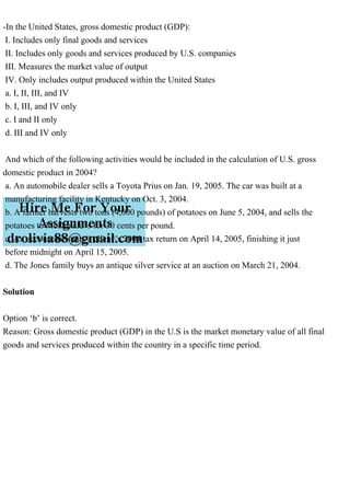 -In the United States, gross domestic product (GDP):
I. Includes only final goods and services
II. Includes only goods and services produced by U.S. companies
III. Measures the market value of output
IV. Only includes output produced within the United States
a. I, II, III, and IV
b. I, III, and IV only
c. I and II only
d. III and IV only
And which of the following activities would be included in the calculation of U.S. gross
domestic product in 2004?
a. An automobile dealer sells a Toyota Prius on Jan. 19, 2005. The car was built at a
manufacturing facility in Kentucky on Oct. 3, 2004.
b. A farmer harvests two tons (4,000 pounds) of potatoes on June 5, 2004, and sells the
potatoes to McDonald's for 30 cents per pound.
c. An accountant starts a client's 2004 tax return on April 14, 2005, finishing it just
before midnight on April 15, 2005.
d. The Jones family buys an antique silver service at an auction on March 21, 2004.
Solution
Option ‘b’ is correct.
Reason: Gross domestic product (GDP) in the U.S is the market monetary value of all final
goods and services produced within the country in a specific time period.
 