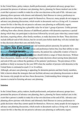 In the United States, policy makers, health professionals, and patient advocacy groups have
promoted the process of advance care planning, that is, planning for future medical care in the
event that a person is unable to make his or her own decisions at the end of life. Advance care
planning allows persons with chronic and ultimately fatal illnesses to convey preferences to
guide decisions when they cannot speak for themselves. However, many people do not engage in
advance care planning discussions, which results in documents such as a living will. A common
reason for this is that they do not perceive advance care planning as sufficiently urgent.
But advance care planning has a plausible value for at least 1 group of persons. Unlike persons
suffering from other chronic diseases of adulthood, patients with dementia experience a period
during which they can participate in decisions followed by several years when they cannot make
decisions, requiring others, often family members, to make decisions for them. These decisions
include difficult end-of-life choices, but for several years before death they will also include day-
to-day decisions about their care and daily living.
One way to achieve patient-centered care and maintain patient autonomy for patients with
dementia is to elicit their health care values and preferences before they lose their ability to state
those preferences. In the early stage of dementia, the patient has a plausible window of time to
talk with family about what goals and values should inform a range of future decisions. Without
these discussions, families are left struggling to make decisions about nursing home placement
and end-of-life care without the guidance of the patients' preferences. The prevalence of this
problem is likely to increase by the year 2050 when the number of persons with dementia in the
United States is estimated to reach 11 to 16 million.
Although, advance care planning is appealing for dementia patients and their family members,
little is known about the strategies that can facilitate advance care planning discussions or about
the reasons why people do not have these discussions. Understanding these strategies and
reasons is crucial to fostering advance care planning.
Solution
In the United States, policy makers, health professionals, and patient advocacy groups have
promoted the process of advance care planning, that is, planning for future medical care in the
event that a person is unable to make his or her own decisions at the end of life. Advance care
planning allows persons with chronic and ultimately fatal illnesses to convey preferences to
guide decisions when they cannot speak for themselves. However, many people do not engage in
advance care planning discussions, which results in documents such as a living will. A common
reason for this is that they do not perceive advance care planning as sufficiently urgent.
 