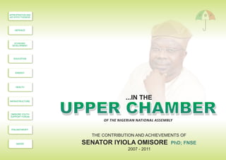 SENATOR IYIOLA OMISORE PhD; FNSE
THE CONTRIBUTION AND ACHIEVEMENTS OF
UPPER CHAMBERUPPER CHAMBER
2007 - 2011
...IN THE
HEALTH
INFRASTRUCTURE
OMISORE YOUTH
SUPPORT FORUM
PHILANTHROPY
WATER
APPROPRIATION AND
AID EFFECTIVENESS
DEFENCE
ECONOMIC
DEVELOPMENT
EDUCATION
ENERGY
OF THE NIGERIAN NATIONAL ASSEMBLY
 