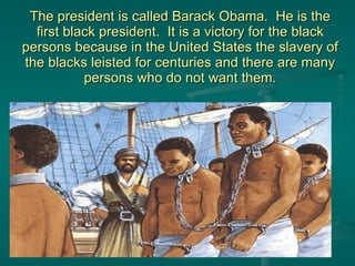 The president is called Barack Obama.  He is the first black president.  It is a victory for the black persons because in the United States the slavery of the blacks leisted for centuries and there are many persons who do not want them. 