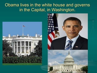 Obama lives in the white house and governs in the Capital, in Washington. 