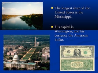 The longest river of the United States is the Mississippi. His capital is Washington, and his currency the American dollar. 