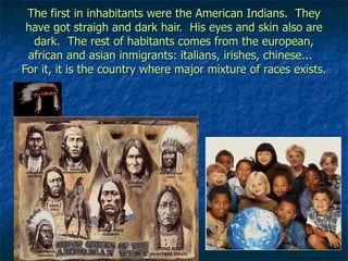 The first in inhabitants were the American Indians.  They have got straigh and dark hair.  His eyes and skin also are dark.  The rest of habitants comes from the european, african and asian inmigrants: italians, irishes, chinese...  For it, it is the country where major mixture of races exists. 