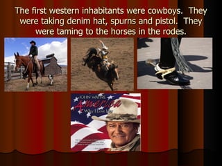 The first western inhabitants were cowboys.  They were taking denim hat, spurns and pistol.  They were taming to the horses in the rodes. 