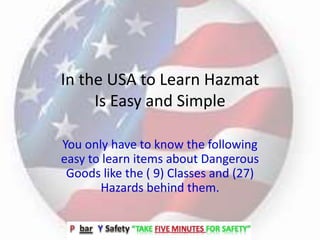 In the USA to Learn Hazmat
Is Easy and Simple
You only have to know the following
easy to learn items about Dangerous
Goods like the ( 9) Classes and (27)
Hazards behind them.
 